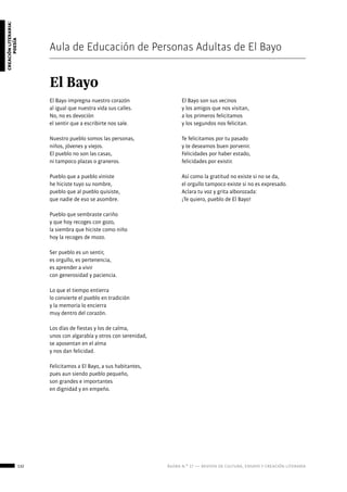 132 ágora n.º 17 — revista de cultura, ensayo y creación literaria
creaciónliteraria:
poesía
Aula de Educación de Personas Adultas de El Bayo
El Bayo
El Bayo impregna nuestro corazón
al igual que nuestra vida sus calles.
No, no es devoción	
el sentir que a escribirte nos sale.
Nuestro pueblo somos las personas,
niños, jóvenes y viejos.
El pueblo no son las casas,
ni tampoco plazas o graneros.
Pueblo que a pueblo viniste
he hiciste tuyo su nombre,
pueblo que al pueblo quisiste,
que nadie de eso se asombre.
Pueblo que sembraste cariño
y que hoy recoges con gozo,
la siembra que hiciste como niño
hoy la recoges de mozo.
Ser pueblo es un sentir,
es orgullo, es pertenencia,
es aprender a vivir
con generosidad y paciencia.
Lo que el tiempo entierra
lo convierte el pueblo en tradición
y la memoria lo encierra
muy dentro del corazón.
Los días de fiestas y los de calma,
unos con algarabía y otros con serenidad,
se aposentan en el alma
y nos dan felicidad.
Felicitamos a El Bayo, a sus habitantes,
pues aun siendo pueblo pequeño,
son grandes e importantes
en dignidad y en empeño.
El Bayo son sus vecinos
y los amigos que nos visitan,
a los primeros felicitamos
y los segundos nos felicitan.
Te felicitamos por tu pasado
y te deseamos buen porvenir.
Felicidades por haber estado,
felicidades por existir.	
Así como la gratitud no existe si no se da,
el orgullo tampoco existe si no es expresado.
Aclara tu voz y grita alborozada:
¡Te quiero, pueblo de El Bayo!
 