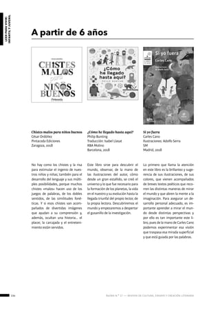 134 ágora n.º 17 — revista de cultura, ensayo y creación literaria
leerparavivir:
infantilyjuvenil
A partir de 6 años
Chistes malos para niños buenos
César Ordóñez
Pintacoda Ediciones
Zaragoza, 2018
Si yo fuera
Carles Cano
Ilustraciones: Adolfo Serra
SM
Madrid, 2018
¿Cómo he llegado hasta aquí?
Philip Bunting
Traducción: Isabel Llasat
RBA Molino
Barcelona, 2018
No hay como los chistes y la risa
para estimular el ingenio de nues-
tros niños y niñas; también para el
desarrollo del lenguaje y sus múlti-
ples posibilidades, porque muchos
chistes «malos» hacen uso de los
juegos de palabras, de los dobles
sentidos, de las similitudes foné-
ticas. Y si esos chistes van acom-
pañados de divertidas imágenes
que ayudan a su comprensión y,
además, ocultan una historia… el
placer, la carcajada y el entreteni-
miento están servidos.
Lo primero que llama la atención
en este libro es la brillantez y suge-
rencia de sus ilustraciones, de sus
colores, que vienen acompañados
de breves textos poéticos que reco-
rren las distintas maneras de mirar
el mundo y que abren la mente a la
imaginación. Para asegurar un de-
sarrollo personal adecuado, es im-
portante aprender a mirar el mun-
do desde distintas perspectivas y
por ello es tan importante este li-
bro, pues de la mano de Carles Cano
podemos experimentar esa visión
que traspasa esa mirada superficial
y que está guiada por las palabras.
Este libro sirve para descubrir el
mundo, observar, de la mano de
las ilustraciones del autor, cómo
desde un gran estallido, se creó el
universo y lo que fue necesario para
la formación de los planetas, la vida
en el nuestro y su evolución hasta la
llegada triunfal del propio lector, de
la propia lectora. Descubriremos el
mundo y empezaremos a despertar
el gusanillo de la investigación.
 