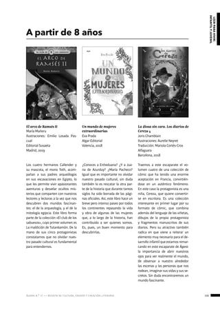 ágora n.º 17 — revista de cultura, ensayo y creación literaria 135
leerparavivir:
infantilyjuvenil
A partir de 8 años
El arco de Ramsés II
María Mañeru
Ilustraciones: Emilio Losada Pas-
cual
Editorial Susaeta
Madrid, 2019
La diosa sin cara. Los diarios de
Cereza 4
Joris Chamblain
Ilustraciones: Aurelie Neyret
Traducción: Mariola Cortés-Cros
Alfaguara
Barcelona, 2018
Un mundo de mujeres
extraordinarias
Eva Prada
Algar Editorial
Valencia, 2018
Los cuatro hermanos Callender y
su mascota, el mono Toth, acom-
pañan a sus padres arqueólogos
en sus excavaciones en Egipto, lo
que les permite vivir apasionantes
aventuras y desvelar ocultos mis-
terios que comparten con nuestros
lectores y lectoras a la vez que nos
descubren dos mundos fascinan-
tes: el de la arqueología, y el de la
mitología egipcia. Este libro forma
parte de la colección «El club de los
sabuesos», cuyo primer volumen es
La maldición de Tutankamón. De la
mano de sus cinco protagonistas
constatamos que no olvidar nues-
tro pasado cultural es fundamental
para entendernos.
Traemos a este escaparate el vo-
lumen cuatro de una colección de
cómic que ha tenido una enorme
aceptación en Francia, convirtién-
dose en un auténtico fenómeno.
En este caso la protagonista es una
niña, Cereza, que quiere convertir-
se en escritora. Es una colección
interesante en primer lugar por su
formato de cómic, que combina
además del lenguaje de las viñetas,
dibujos de la propia protagonista
y fragmentos manuscritos de sus
diarios. Pero su atractivo también
radica en que viene a reiterar un
elemento muy necesario para el de-
sarrollo infantil que estamos remar-
cando en este escaparate de Ágora:
la importancia de abrir nuestros
ojos para ver realmente el mundo,
de observar a nuestro alrededor
las escenas y las personas que nos
rodean, imaginar sus vidas y sus se-
cretos. Sin duda encontraremos un
mundo fascinante.
¿Conoces a Enheduana? ¿Y a Jua-
na de Azurduy? ¿María Pacheco?
Igual que es importante no olvidar
nuestro pasado cultural, sin duda
también lo es rescatar la otra par-
te de la historia que durante tantos
siglos ha sido borrada de las pági-
nas oficiales. Así, este libro hace un
breve pero intenso paseo por todos
los continentes repasando la vida
y obra de algunas de las mujeres
que, a lo largo de la historia, han
contribuido a ser quienes somos.
Es, pues, un buen momento para
descubrirlas.
 