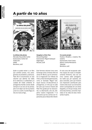 136 ágora n.º 17 — revista de cultura, ensayo y creación literaria
leerparavivir:
infantilyjuvenil
A partir de 10 años
La última isla pirata
Mercedes Neuschäfer-Carlón
Ilustraciones: Esther Gili
Traducción:
Edebé
Barcelona, 2018
Un cuento propio
Pandora Mirabilia y Catalina Mo-
nasterio
Ilustraciones: Irene Cuesta
Música: Camila Monasterio
Takatuka
Barcelona, 2018
Imaginar a Peter Pan
Manuel Roig Abad
Ilustraciones: Miguel Calatayud
Degomagun
Alicante, 2018
Quién se puede resistir a un libro
que combina piratas, mar, prota-
gonistas encantadores y aventuras.
Todo ello lo encontramos en este
volumen que además nos habla
de la tolerancia, la solidaridad y el
cuidado del medio ambiente. El
protagonista Kambo convive desde
siempre en una isla con los piratas;
pero no le dejan vivir de la piratería
y ese es su sueño. Cuando llega a la
isla una nueva amiga…
En esta zona del escaparate cede-
mos espacio de nuevo al empode-
ramiento femenino, esta vez con
cinco cuentos sobre protagonis-
tas reales que, por supuesto, son
poco conocidas, pero que hicieron
una importante contribución para
nuestra vida actual. Las narraciones
vienen acompañadas de una breve
biografía y un CD que incluye, entre
otros documentos, canciones inspi-
radas en las vidas de estas intere-
santes mujeres.
Este hermoso volumen sirve como
homenaje tanto al famoso libro de
James M. Morrie, que ha alimenta-
do la imaginación de millones de
niños y niñas durante generaciones,
como al ilustrador Miguel Cala-
tayud. Gracias a él descubrimos al
protagonista, un niño que no sabe
leer pero que recrea la historia del
Peter Pan guiado por las ilustracio-
nes. La observación, otra vez, des-
pierta nuestra imaginación. Y se
demuestra que los cuentos son im-
portantes para el desarrollo infantil.
 