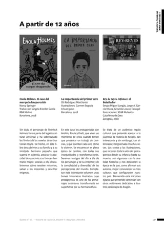 ágora n.º 17 — revista de cultura, ensayo y creación literaria 137
leerparavivir:
infantilyjuvenil
A partir de 12 años
Enola Holmes. El caso del
marqués desaparecido
Nancy Springer
Traducción: Ángela Esteller García
RBA Molino
Barcelona, 2018
Rey de reyes. Alfonso I el
Batallador
Sergio Miguel Longás, Jorge A. Gar-
cía Miana, Griselda Lozano Carvajal
Ilustraciones: XCAR Malavida
Caballeros de Exea
Zaragoza, 2018
La importancia del primer cero
Oti Rodríguez Marchante
Ilustraciones: Carmen Segovia
A buen paso
Barcelona, 2018
Sin duda el personaje de Sherlock
Holmes forma parte del legado cul-
tural universal y ha sobrepasado
los límites de las novelas de Arthur
Conan Doyle. De hecho, en este li-
bro descubrimos a su familia y a su
intrépida hermana pequeña que
supera en valentía, astucia y capa-
cidad de razocinio a su famoso her-
mano mayor. Gracias a ella descu-
briremos cómo resolver misterios,
salvar a los inocentes y descifrar
enigmas.
Se trata de un auténtico regalo
cultural que pretende acercar a la
juventud la historia de Aragón, tan
interesante y sin embargo, tan si-
lenciada y tergiversada muchas ve-
ces. Los textos y las ilustraciones,
que recorren toda la vida del prota-
gonista desde su infancia hasta su
muerte, son rigurosos con la rea-
lidad histórica y nos descubren la
época en la que, como afirman sus
autores, mejor convivieron las tres
culturas que configuraron nues-
tro país. Bienvenida esta iniciativa
ejeana que pretende continuar con
otros volúmenes dedicados a ilus-
tres personajes de Aragón.
En este caso los protagonistas son
Andrés, Paula y Fredi, que viven un
momento de crisis cuando tienen
que presentar un trabajo de cien-
cias, y que cuentan cada uno cómo
lo vivieron. Se encuentran en plena
época de cambio, con todas sus
inseguridades y transformaciones.
Seremos testigos del día a día de
los personajes y de su entorno y de
la complejidad y diversidad de las
percepciones del mundo. Comple-
tan este interesante volumen unas
breves historietas ilustradas cuyo
protagonista es uno de los perso-
najes anteriores transformado en
superhéroe por su hermano Iñaki.
 