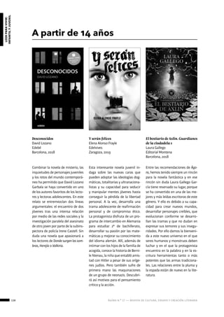 138 ágora n.º 17 — revista de cultura, ensayo y creación literaria
leerparavivir:
infantilyjuvenil
A partir de 14 años
Desconocidos
David Lozano
Edebé
Barcelona, 2018
El bestiario de Axlin. Guardianes
de la ciudadela 1
Laura Gallego
Editorial Montena
Barcelona, 2018
Y serán felices
Elena Alonso Frayle
Edelvives
Zaragoza, 2019
Combinar la novela de misterio, las
inquietudes de personajes juveniles
y los retos del mundo contemporá-
neo ha permitido que David Lozano
Garbala se haya convertido en uno
de los autores favoritos de los lecto-
res y lectoras adolescentes. En este
relato se entremezclan dos líneas
argumentales: el encuentro de dos
jóvenes tras una intensa relación
por medio de las redes sociales y la
investigación paralela del asesinato
de otro joven por parte de la subins-
pectora de policía Irene Castell. Sin
duda una novela que apasionará a
los lectores de Dondesurgenlassom-
bras, Herejía o Valkiria.
Entre las recomendaciones de Ágo-
ra, hemos tenido siempre un rincón
para la novela fantástica y en ese
rincón sin duda Laura Gallego Gar-
cía tiene reservado su lugar, porque
se ha convertido en una de las me-
jores y más leídas escritoras de este
género. Y ello es debido a su capa-
cidad para crear nuevos mundos,
desarrollar personajes creíbles, que
evolucionan conforme se desarro-
llan las tramas y que no dudan en
expresar sus temores y sus insegu-
ridades. Por ello damos la bienveni-
da a este nuevo universo en el que
seres humanos y monstruos deben
luchar y en el que la protagonista
encuentra en la palabra y en la es-
critura herramientas tanto o más
potentes que las armas tradiciona-
les. Las relaciones entre la pluma y
la espada están de nuevo en la lite-
ratura.
Esta interesante novela juvenil in-
daga sobre las nuevas caras que
pueden adoptar las ideologías dog-
máticas, totalitarias y ultranaciona-
listas y su capacidad para seducir
y manipular mentes jóvenes hasta
conseguir la pérdida de la libertad
personal. A la vez, desarrolla una
trama adolescente de reafirmación
personal y de compromiso ético.
La protagonista disfruta de un pro-
grama de intercambio en Alemania
para estudiar 2º de bachillerato,
desarrollar su pasión por las mate-
máticas y mejorar su conocimiento
del idioma alemán. Allí, además de
intimar con los hijos de la familia de
acogida, conoce la historia de Berni-
le Nienau, la niña que entabló amis-
tad con Hitler a pesar de sus oríge-
nes judíos. Pero también sufre de
primera mano las maquinaciones
de un grupo de neonazis. Descubri-
rá así motivos para el pensamiento
crítico y la acción.
 