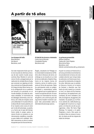 ágora n.º 17 — revista de cultura, ensayo y creación literaria 139
leerparavivir:
infantilyjuvenil
A partir de 16 años
Los tiempos del odio
Rosa Montero
Seix Barral
Barcelona, 2018
La princesa prometida
William Goldman
Traducción: Celia Filipetto
Ático de los libros
Barcelona, 2018
Edición conmemorativa del 45 aniversario
El club de los lectores criminales
Carlos García Miranda
Crossbooks Planeta
Barcelona 2018
Con este impactante título que tan-
to nos recuerda las distintas amena-
zas de este nuestro mundo actual,
continúa Rosa Montero la serie de
ciencia ficción, protagonizada por la
replicante de combate Bruna Husky,
que comenzó con Lágrimas en la llu-
via y continuó con Elpesodelcorazón.
A lo largo de estos libros hemos vis-
to la configuración de un auténtico
ser humano y la concreción, en un
mundo distópico, de todas las ame-
nazas señaladas: el crecimiento de
las ideologías extremistas, de la vio-
lencia, de la falta de empatía social
y de solidaridad. El mundo de Bruna
sedesarrollademanerapotenteyen
él se muestra como nunca el amor
por la vida del personaje, su pasión,
y su horror por el paso del tiempo.
Como señala la propia autora, la
ciencia ficción se convierte en una
«herramienta metafórica maravillo-
sa para hablar de la realidad». Tam-
bién reservamos un sitio en nuestro
escaparate para las futuras Brunas.
A quien no conozca la historia de La
princesa prometida recomendamos
encarecidamente la lectura de este
cuidado volumen que incluye todas
las adiciones a la historia que el pro-
pioautorfuerealizandoalolargode
los años. Adiciones que no pierden
en frescura y humor, en la mezcla
de fantasía y diversión que han
hecho de esta novela (y su versión
al cine ) un clásico de las historias
de aventuras, de espadachines y de
combates, de amor verdadero y de
odio,devenganzas,degigantesyde
malvados. Ha pasado ya a la histo-
ria la valentía de a bella Buttercup,
la tragedia del «muerto en su mayor
parte» o la frase de uno de sus pro-
tagonistas: «Hola. Me llamo Íñigo
Montoya. Tú mataste a mi padre.
Prepárate a morir.» Pero quien no
ha leído el libro no conoce al narra-
dor: sin duda uno de los mejores de
todos los tiempos.
Ángela, estudiante de Filología en
la Universidad Complutense de Ma-
drid, odia la literatura de terror; sin
embargo se ve envuelta en un club
de lectura dedicado a Stephen King.
Como en las mejores tramas de
misterio y terror, lo insólito se pre-
senta en forma de asesinato. Todos
los participantes están en peligro.
Trepidante y sorprendente novela
de un género que no podía faltar en
nuestro escaparate del año. El autor
maneja con intensidad los recursos
del género y los continuos giros del
argumento impiden mantener cual-
quier idea preconcebida sobre la
identidad del personaje asesino.
 
