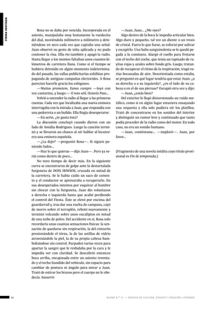 14 ágora n.º 17 — revista de cultura, ensayo y creación literaria
firmainvitada
Rosa no se daba por vencida. Incorporada en el
asiento, manipulaba muy lentamente la ruedecita
del dial, moviéndola milímetro a milímetro y dete-
niéndose en seco cada vez que captaba una señal.
Juan observó su gesto de niña aplicada y no pudo
contener la risa. Ella rio también y apagó la radio.
Hasta llegar a los montes faltaban unos cuantos ki-
lómetros de carretera llana. Como si el tiempo se
hubiera detenido en algún momento indetermina-
do del pasado, las vallas publicitarias exhibían pro-
paganda de antiguas campañas electorales. A Rosa
parecían hacerle gracia los eslóganes.
—Muitos prometem, Eanes cumpre —leyó con
voz cantarina, y luego:— O voto util, Octavio Pato...
Volvió a encender la radio al llegar a las primeras
cuestas. Cada vez que localizaba una nueva emisora
interrogaba con la mirada a Juan, que respondía con
una pedorreta o un bufido. Ella fingía desesperarse:
—En serio, ¿te gusta ésta?
La discusión concluyó cuando dieron con un
fado de Amália Rodrigues. Luego la canción termi-
nó y se llevaron un chasco al oír hablar al locutor:
era una emisora española.
—¿La dejo? —preguntó Rosa—. Si siguen po-
niendo fados...
—Haz lo que quieras —dijo Juan—. Pero ya ve-
rás como dentro de poco...
No tuvo tiempo de decir más. En la siguiente
curva se encontraron de golpe ante la destartalada
furgoneta de DOIS IRMÃOS, cruzada en mitad de
la carretera. Se le había caído un saco de cemen-
to y el conductor se apresuraba a recuperarlo. En
sus desesperados intentos por esquivar al hombre
sin chocar con la furgoneta, Juan dio volantazos
a derecha e izquierda hasta que acabó perdiendo
el control del Fiesta. Éste se elevó por encima del
guardarraíl y, tras dar una vuelta de campana, cayó
de morro sobre el terraplén, rebotó nuevamente y
terminó volcando sobre unos eucaliptos en mitad
de una nube de polvo. Del accidente en sí, Rosa solo
recordaría unas cuantas sensaciones físicas: la sen-
sación de quedarse sin respiración, la del cinturón
presionándole el tórax, la de las astillas de vidrio
atravesándole la piel, la de su propia cabeza bam-
boleándose sin control. Parpadeó varias veces para
apartar la sangre que le resbalaba por la cara y le
impedía ver con claridad. Se descubrió entonces
boca arriba, encajonada entre un asiento reventa-
do y el techo hundido del vehículo, sin espacio para
cambiar de postura ni ángulo para mirar a Juan.
Trató de estirar los brazos pero el cuerpo no le obe-
decía. Susurró:
—Juan, Juan... ¿Me oyes?
Algo dentro de la boca le impedía articular bien.
Algo duro y pequeño, tal vez un diente o un trozo
de cristal. Fuera lo que fuese, se esforzó por salivar
y escupirlo. Una baba sanguinolenta se le quedó pe-
gada a la comisura. Alargó el cuello para frotarse
con el techo del coche, que tenía un tapizado de ra-
yitas rojas y azules sobre fondo gris. Luego, tratan-
do de recuperar el ritmo de la respiración, tragó va-
rias bocanadas de aire. Desorientada como estaba,
se preguntó en qué lugar tendría que estar Juan: ¿a
su derecha o a su izquierda?, ¿en el lado de su ca-
beza o en el de sus piernas? Escupió otra vez y dijo:
—Juan, ¿estás bien?
Del exterior le llegó distorsionado un ruido me-
tálico, como si en algún lugar estuviera ensayando
una orquesta y ella solo pudiera oír los platillos.
Trató de concentrarse en los sonidos del interior
y distinguió un rumor leve y continuado que tanto
podía proceder de la radio como del motor. En todo
caso, no era un sonido humano.
—Juan, contéstame... —imploró—. Juan, por
favor...
(Fragmento de una novela inédita cuyo título provi-
sional es Fin de temporada.)
 