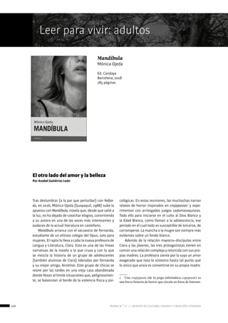 140 ágora n.º 17 — revista de cultura, ensayo y creación literaria
Leer para vivir: adultos
Mandíbula
Mónica Ojeda
Ed. Candaya
Barcelona, 2018
285 páginas
El otro lado del amor y la belleza
Por Anabel Gutiérrez León
Tras deslumbrar (a la par que perturbar) con Nefan-
do, en 2016, Mónica Ojeda (Guayaquil, 1988) sube la
apuesta con Mandíbula, novela que, desde que salió a
la luz, no ha dejado de cosechar elogios, convirtiendo
a su autora en una de las voces más interesantes y
audaces de la actual literatura en castellano.
Mandíbula arranca con el secuestro de Fernanda,
estudiante de un elitista colegio del Opus, solo para
mujeres. El rapto lo lleva a cabo la nueva profesora de
Lengua y Literatura, Clara. Esta es una de las líneas
narrativas de la novela a la que cruza y con la que
se mezcla la historia de un grupo de adolescentes
(también alumnas de Clara) lideradas por Fernanda
y su mejor amiga, Annelise. Este grupo de chicas se
reúne por las tardes en una vieja casa abandonada
donde llevan al límite situaciones que, peligrosamen-
te, se balancean al borde de la violencia física y psi-
cológicas. En estas reuniones, las muchachas narran
relatos de horror inspirados en crepypastas1
y expe-
rimentan con arriesgados juegos sadomasoquistas.
Todo ello para iniciarse en el culto al Dios Blanco y
la Edad Blanca, como llaman a la adolescencia, ese
periodo en el cual todo es susceptible de torcerse, de
corromperse. La mancha o la mugre son siempre más
evidentes sobre un fondo blanco.
Además de la relación maestra–discípulas entre
Clara y las jóvenes, las tres protagonistas tienen en
común una relación compleja y retorcida con sus pro-
pias madres. La profesora siente por la suya un amor
exagerado que roza lo siniestro hasta tal punto que
lo único que ansía es convertirse en su propia madre.
1  Una crepypasta (de la jerga informática copypaste) es
una breve historia de horror que circula en foros de Internet.
 