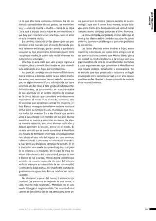 ágora n.º 17 — revista de cultura, ensayo y creación literaria 141
leerparavivir:
adultos
En lo que ella llama «amorosa mímesis» ha ido co-
piando y apropiándose de sus gestos, sus movimien-
tos y —una vez muerta la madre— hasta de su ropa.
Clara, que a los ojos de su madre es «un monstruo al
que hay que enseñarle a ser una hija», solo ve amor
en esta siniestra réplica.
En cambio, la relación de las jóvenes con sus pro-
genitoras está marcada por el miedo. Fernanda pro-
voca tal terror en la suya, que ésta evita a quedarse a
solas con su hija; al contrario, Annelise es quien teme
a su propia madre, de quien solo recibe hirientes hu-
millaciones y amenazas.
Una hija es una «bala que sale y luego regresa al
corazón», dice la novela. Una madre es una «mandí-
bula apresando a sus hijos para protegerlos».
Así pues, el complejo vínculo materno filial es una
marca intensa y dolorosa sobre la que están diseña-
dos estos tres personajes. No es extraño, entonces,
que, en algún momento Clara, sobrepasada por la ex-
periencia de dar clase a este grupo de adolescentes
disfuncionales, se auto–invista en maestra–madre
de sus alumnas con el señero objetivo de enseñar-
les la única lección que considera verdaderamente
importante: el miedo. Y es el miedo, asimismo, otra
de las rutas que aproximan a estas tres mujeres. «El
Dios Blanco —asegura Annelise— no tiene rostro ni
forma; pero su símbolo es una mandíbula que mas-
tica todos los miedos». Es a ese Dios al que venera
junto a sus amigas y en nombre de ese Dios Blanco
mancillan su cuerpo y enturbian su mente. De algu-
na manera retorcida, son unas alumnas aplicadas y
desean aprenden la lección, entrar en el miedo. Es
en este sentido que se puede considerar a Mandíbula
una novela de formación invertida, una bildugsroman
vista desde el otro lado del espejo, esa cara ominosa
y distorsionada. La maestra no ofrece una entrada a
la luz, pero las discípulas tampoco la buscan. Si en
la tradición una novela de aprendizaje traza el paso
de la infancia a la madurez, en el caso de esta no-
vela el tránsito se da en la oscuridad, porque si bien
lo blanco es luz y pureza, Mónica Ojeda sostiene que
también es muerte, ausencia de color (el silencio
perfecto siempre es susceptible de ser corrompido)
y, como en la Edad Blanca, esa indefinible claridad es
igualmente incognoscible. En esa indefinición radica
su poder.
No obstante, a pesar del horror, la violencia y la
crueldad (ya presentes en Nefando de una forma, si
cabe, mucho más escabrosa), Mandíbula no es una
novela lóbrega en ningún sentido. Esa oscuridad en el
camino de (de)formación de los personajes, tiene an-
tes que ver con lo místico (oscuro, secreto, en su eti-
mología) que con el terror. A su manera, lo que sub-
yace en la trama es la búsqueda de una verdad moral
compleja como compleja puede ser el alma humana.
La prosa de Ojeda, cargada de lirismo, sabe que el
amor y los afectos están también surcados de zonas
umbrías, cuando no de ciénagas o pantanos poblados
de cocodrilos.
Los lazos afectivos entre madres e hijas, entre
maestras y discípulas, así como entre amigas son el
eje que articula esta novela que Mónica Ojeda pinta
sin piedad ni condescendencia; a la vez que con una
gran maestría a la hora de ensamblar todas las fichas
y lazos argumentales que convierten a Mandíbula en
una novela potente, desafiante y provocadora. No
es extraño que haya propiciado a su autora un lugar
privilegiado en la narrativa actual y en el año escaso
que lleva en las librerías la hayan colmado de los más
altos reconocimientos.
 