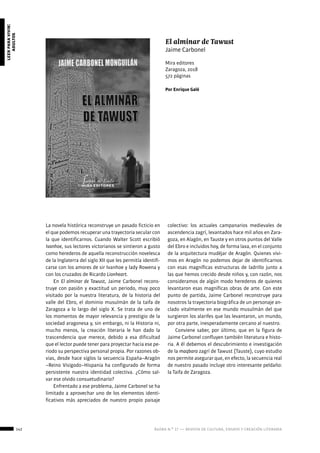 142 ágora n.º 17 — revista de cultura, ensayo y creación literaria
leerparavivir:
adultos
La novela histórica reconstruye un pasado ficticio en
el que podemos recuperar una trayectoria secular con
la que identificarnos. Cuando Walter Scott escribió
Ivanhoe, sus lectores victorianos se sintieron a gusto
como herederos de aquella reconstrucción novelesca
de la Inglaterra del siglo XII que les permitía identifi-
carse con los amores de sir Ivanhoe y lady Rowena y
con los cruzados de Ricardo Lionheart.
En El alminar de Tawust, Jaime Carbonel recons-
truye con pasión y exactitud un periodo, muy poco
visitado por la nuestra literatura, de la historia del
valle del Ebro, el dominio musulmán de la taifa de
Zaragoza a lo largo del siglo X. Se trata de uno de
los momentos de mayor relevancia y prestigio de la
sociedad aragonesa y, sin embargo, ni la Historia ni,
mucho menos, la creación literaria le han dado la
trascendencia que merece, debido a esa dificultad
que el lector puede tener para proyectar hacia ese pe-
riodo su perspectiva personal propia. Por razones ob-
vias, desde hace siglos la secuencia España–Aragón
–Reino Visigodo–Hispania ha configurado de forma
persistente nuestra identidad colectiva. ¿Cómo sal-
var ese olvido consuetudinario?
Enfrentado a ese problema, Jaime Carbonel se ha
limitado a aprovechar uno de los elementos identi-
ficativos más apreciados de nuestro propio paisaje
colectivo: los actuales campanarios medievales de
ascendencia zagrí, levantados hace mil años en Zara-
goza, en Alagón, en Tauste y en otros puntos del Valle
del Ebro e incluidos hoy, de forma laxa, en el conjunto
de la arquitectura mudéjar de Aragón. Quienes vivi-
mos en Aragón no podemos dejar de identificarnos
con esas magníficas estructuras de ladrillo junto a
las que hemos crecido desde niños y, con razón, nos
consideramos de algún modo herederos de quienes
levantaron esas magníficas obras de arte. Con este
punto de partida, Jaime Carbonel reconstruye para
nosotros la trayectoria biográfica de un personaje an-
clado vitalmente en ese mundo musulmán del que
surgieron los alarifes que las levantaron, un mundo,
por otra parte, inesperadamente cercano al nuestro.
Conviene saber, por último, que en la figura de
Jaime Carbonel confluyen también literatura e histo-
ria. A él debemos el descubrimiento e investigación
de la maqbara zagrí de Tawust (Tauste), cuyo estudio
nos permite asegurar que, en efecto, la secuencia real
de nuestro pasado incluye otro interesante peldaño:
la Taifa de Zaragoza.
El alminar de Tawust
Jaime Carbonel
Mira editores
Zaragoza, 2018
572 páginas
Por Enrique Galé
 