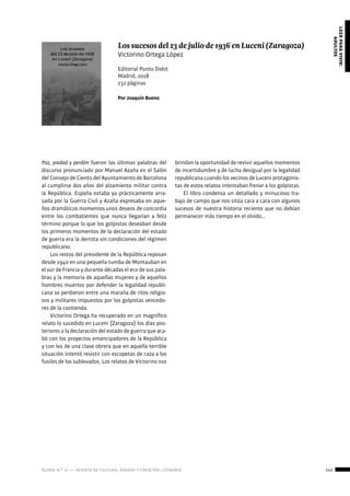 ágora n.º 17 — revista de cultura, ensayo y creación literaria 143
leerparavivir:
adultos
Paz, piedad y perdón fueron las últimas palabras del
discurso pronunciado por Manuel Azaña en el Salón
del Consejo de Ciento del Ayuntamiento de Barcelona
al cumplirse dos años del alzamiento militar contra
la República. España estaba ya prácticamente arra-
sada por la Guerra Civil y Azaña expresaba en aque-
llos dramáticos momentos unos deseos de concordia
entre los combatientes que nunca llegarían a feliz
término porque lo que los golpistas deseaban desde
los primeros momentos de la declaración del estado
de guerra era la derrota sin condiciones del régimen
republicano.
Los restos del presidente de la República reposan
desde 1940 en una pequeña tumba de Montauban en
el sur de Francia y durante décadas el eco de sus pala-
bras y la memoria de aquellas mujeres y de aquellos
hombres muertos por defender la legalidad republi-
cana se perdieron entre una maraña de ritos religio-
sos y militares impuestos por los golpistas vencedo-
res de la contienda.
Victorino Ortega ha recuperado en un magnífico
relato lo sucedido en Luceni (Zaragoza) los días pos-
teriores a la declaración del estado de guerra que aca-
bó con los proyectos emancipadores de la República
y con los de una clase obrera que en aquella terrible
situación intentó resistir con escopetas de caza a los
fusiles de los sublevados. Los relatos de Victorino nos
Los sucesos del 23 de julio de 1936 en Luceni (Zaragoza)
Victorino Ortega López
Editorial Punto Didot
Madrid, 2018
232 páginas
Por Joaquín Bueno
brindan la oportunidad de revivir aquellos momentos
de incertidumbre y de lucha desigual por la legalidad
republicana cuando los vecinos de Luceni protagonis-
tas de estos relatos intentaban frenar a los golpistas.
El libro condensa un detallado y minucioso tra-
bajo de campo que nos sitúa cara a cara con algunos
sucesos de nuestra historia reciente que no debían
permanecer más tiempo en el olvido…
 