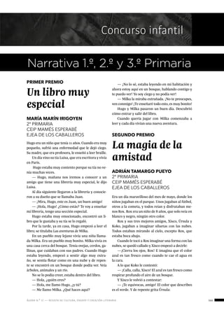 ágora n.º 17 — revista de cultura, ensayo y creación literaria 145
Concurso infantil
PRIMER PREMIO
Un libro muy
especial
MARÍA MARÍN IRIGOYEN
2º PRIMARIA
CEIP MAMÉS ESPERABÉ
EJEA DE LOS CABALLEROS SEGUNDO PREMIO
La magia de la
amistad
ADRIÁN TAMARGO PUEYO
2º PRIMARIA
CEIP MAMÉS ESPERABÉ
EJEA DE LOS CABALLEROS
Narrativa 1.º, 2.º y 3.º Primaria
Hugo era un niño que tenía 11 años. Cuando era muy
pequeño, sufrió una enfermedad que le dejó ciego.
Su madre, que era profesora, le enseñó a leer braille.
Un día vino su tía Luisa, que era escritora y vivía
en París.
Hugo estaba muy contento porque su tía no ve-
nía muchas veces.
— Hugo, mañana nos iremos a conocer a un
amigo que tiene una librería muy especial, le dijo
Luisa.
Al día siguiente llegaron a la librería y conocie-
ron a su dueño que se llamaba Juan.
— ¡Mira, Hugo, este es Juan, un buen amigo!
— ¡Hola, Hugo! ¿Cómo estás? Te voy a enseñar
mi librería, tengo una sección especial.
Hugo estaba muy emocionado, encontró un li-
bro que le gustaba y su tía se lo regaló.
Por la tarde, ya en casa, Hugo empezó a leer el
libro; se titulaba Las aventuras de Milka.
En un pueblo muy lejano vivía una niña llama-
da Milka. Era un pueblo muy bonito. Milka vivía en
una casa cerca del bosque. Tenía ovejas, cerdos, ga-
llinas, que cuidaban con sus padres. Cuando Hugo
estaba leyendo, empezó a sentir algo muy extra-
ño, se sentía flotar como en una nube y de repen-
te se encontró en un bosque donde podía ver. Veía
árboles, animales y un río.
No se lo podía creer, estaba dentro del libro.
— Hola, ¿quién eres?
— Hola, me llamo Hugo, ¿y tú?
— Me llamo Milka. ¿Qué haces aquí?
— ¡No lo sé, estaba leyendo en mi habitación y
ahora estoy aquí en un bosque, hablando contigo y
te puedo ver! Yo soy ciego y no podía ver!
— Milka la miraba extrañada. ¡No te preocupes,
ven conmigo! ¡Te enseñaré todo esto, es muy bonito!
Hugo y Milka pasaron un buen día. Descubrió
cómo entrar y salir del libro.
Cuando quería jugar con Milka comenzaba a
leer y cada día vivían una nueva aventura.
Era un día maravilloso del mes de mayo, donde los
niños jugaban en el parque. Unos jugaban al fútbol,
otros a la cometa, y todos reían y disfrutaban me-
nos Rox. Rox era un niño de 8 años, que solo veía en
blanco y negro, ningún otro color.
Rox y sus tres mejores amigos, Xisco, Úrsula y
Koko, jugaban a imaginar siluetas con las nubes.
Todos estaban mirando al cielo, excepto Rox, que
estaba boca abajo.
Cuando le tocó a Rox imaginar una forma con las
nubes, se quedó callado y Xisco empezó a decirle:
—¡Cierra los ojos, Rox! E imagina que el color
azul es tan fresco como cuando te cae el agua en
la cara.
A lo que Koko le contestó:
— ¡Calla, calla, Xisco! El azul es tan fresco como
respirar profundo el aire de un bosque.
Y Xisco le volvió a contestar:
— ¡Te equivocas, amigo! El color que describes
es el verde. Y de repente grita Úrsula:
 