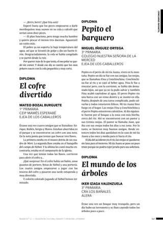 ágora n.º 17 — revista de cultura, ensayo y creación literaria 147
concursoinfantil
Éranse una vez cuatro amigos que se llamaban: En-
rique, Rubén, Sergio y Mateo. Estaban aburridos en
el parque y se encontraron un cofre con una nota.
En la nota ponía que tenían que buscar tres llaves.
La primera estaba en el museo detrás de un cua-
dro de Miró. La segunda llave estaba en el banquillo
del campo de fútbol. Y la última les costó mucho en-
contrarla, estaba en el campanario de la iglesia.
Una vez que tenían todas las llaves, corrieron
para abrir el cofre y…
¡Qué sorpresa! En el cofre había un balón, unos
guantes de portero, botas de fútbol y una portería.
Los cuatro amigos empezaron a jugar con los
tesoros del cofre y pasaron una tarde estupenda y
muy divertida.
Y colorín colorado jugando al fútbol hemos ter-
minado.
DIPLOMA
El cofre
divertido
MATEO BOZAL BURGUETE
1º PRIMARIA
CEIP MAMÉS ESPERABÉ
EJEA DE LOS CABALLEROS
DIPLOMA
Pepito el
barquero
MIGUEL IÑIGUEZ ORTEGA
3º PRIMARIA
COLEGIO NUESTRA SEÑORA DE LA
MERCED
EJEA DE LOS CABALLEROS
Pepito es el perro de mi tía Juana, viven en la mon-
taña. Pepito un día se fue con sus amigas, las ovejas,
que se llamaban Fina y Conchinchina. Conchinchi-
na fue al río y se cayó al beber agua. Fina le fue a
rescatar pero, con la corriente, se había ido dema-
siado lejos, así que ya no la pudo salvar y también
Fina acabó cayéndose al agua. El perro Pepito vio
una barca con un remo dentro y se montó en ella.
Pepito, después de una tarea complicada, pudo sal-
varlas y todos estuvieron felices. Mi tía Juana hizo
fuego en el hogar. Las ovejas Fina y Conchinchina y
el perro Pepito estuvieron calentitos. Al día siguien-
te fueron por el bosque a la zona con más hierba,
cerca del río. Ahí se encontraron con un pastor y
sus treinta ovejas. El pastor se llamaba Juan, que
iba con sus ovejas todos los días a esa zona. Por lo
tanto, se hicieron muy buenos amigos. Desde en-
tonces todos los días quedaban en la casa de mi tía
Juana a las once y media para ir hacía el río.
Eldíadelaccidenteenelrío,lasovejassequedaron
sin lana para el invierno. Mi tía Juana se puso un poco
tristeporquenopodríatejerjerséisparasussobrinos.
DIPLOMA
El mundo de los
árboles
IKER IZAGA VALENZUELA
3º PRIMARIA
CRA LOS BAÑALES
ALERA
Érase una vez un bosque muy tranquilo, pero un
día hubo un terremoto y se iban cayendo todos los
árboles poco a poco.
— ¡Brrrr, brrrr! ¡Qué fría está!
Esperó hasta que los peces empezaron a darle
mordisquitos muy suaves en su cola y calculó que
serían unos doce peces.
— El plan funciona, pero tengo mucha hambre
y quiero pescar el menos tres docenas. Aguantaré
un ratito más.
El pobre ya no soporta la baja temperatura del
agua, así que se levantó de golpe y dio un fuerte ti-
rón. Desgraciadamente, la cola se había congelado
y se partió desde la raíz.
Por querer más de lo que tenía, el oso polar se que-
dó sin comer. Y desde ese día se cuenta que los osos
polares nacen con la cola pequeñita y muy corta.
 