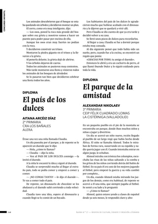148 ágora n.º 17 — revista de cultura, ensayo y creación literaria
concursoinfantil
DIPLOMA
El país de los
dulces
AITANA ARCÉIZ DÍAZ
2º PRIMARIA
CRA LOS BAÑALES
ALERA
Érase una vez una niña llamada Claudia.
Un día paseaba por el parque, y de repente se le
apareció un duende que le dijo:
— Hola, ¿cómo te llamas?
— Claudia —dijo la niña.
— Ven al PAIS DE LOS DULCES conmigo —la
invitó el duende.
A la niña le encantó la idea y siguió al duende.
Claudia se sorprendió mucho al llegar al extra-
ño país, todo se podía comer y empezó a comer y
comer.
— ¡NO COMAS TANTO! —le dijo el duende—.
Te vas a comer todo el país.
De repente, un dinosaurio de chocolate se les
abalanzó y el duende salió corriendo a toda veloci-
dad.
Claudia tuvo una idea, espero al dinosaurio y
cuando llegó se lo comió de un bocado.
DIPLOMA
El parque de la
amistad
ALEXANDAR NIKOLAEV
3º PRIMARIA
CEIP FÉLIX CUADRADO LOMAS
LA CISTÉRNIGA (VALLADOLID)
En un pequeño pueblo en el pie de la montaña se
encontraba un parque, donde iban muchos niños y
niñas a jugar y divertirse.
Un día se acercó un niño nuevo, recién llegado
al pueblo de un largo viaje que había hecho desde
África. El niño se llamaba Ahmed. Todos le mira-
ban de forma rara, susurrando en su espalda y na-
die quería jugar con él. Cuando intentaba entrar en
algún juego, le echaban.
Ahmed miraba con tristeza los columpios, escu-
chaba las risas de las niñas saltando a la comba y
los gritos de los niños corriendo detrás del balón de
fútbol. En su país él era uno de los mejores jugando
al fútbol, pero empezó la guerra y su vida cambió
por completo…
Un día, cuando Ahmed estaba mirando los jue-
gos de los demás, como era habitual, de repente se
acercó a él una niña, que siempre jugaba al fútbol.
Se sentó a su lado y le preguntó:
— ¿Cómo te llamas?
Ahmed, quien estuvo yendo a clases de español
desde ya seis meses, le respondió claro y alto:
Los animales descubrieron que el bosque se esta-
baquedandosinárbolesydecidieronmontarunplan.
El zorro, como era muy inteligente, dijo:
— Los osos, poned la roca más grande del bos-
que sobre esa grieta y nosotros vamos a hacer un
puente para poder pasar por encima de ella.
Aunque los osos eran muy fuertes no podían
con la roca.
Y decidieron construir un trineo.
Montaron la piedra gigante en el trineo y la lle-
varon a la grieta.
Al ponerla delante, la grieta dejó de abrirse.
Y los árboles dejaron de caerse.
Todos los animales se pusieron muy contentos.
Más tarde montaron una fiesta y vinieron todos
los animales de los bosques de alrededor.
Se lo pasaron tan bien que decidieron celebrar
una fiesta todos los años.
Los habitantes del país de los dulces le agrade-
cieron mucho que hubiese acabado con el dinosau-
rio y le dijeron que se quedará a vivir allí.
Pero Claudia se dio cuenta de que ya era tarde y
decidió volver a su casa.
Se llevó unos pocos de dulces para recordarlos.
Al llegar a casa, Claudia se fue a dormir porque
estaba muy cansada.
Al día siguiente pensó que todo había sido un
sueño, pero, cuando fue a la cocina, se encontró un
regalo que ponía:
«GRACIAS POR TODO, tu amigo el duende».
Entonces lo abrió y era un cachorro de perro, al
que llamó Duende Dulce y lo siguió cuidando para
toda la vida.
 