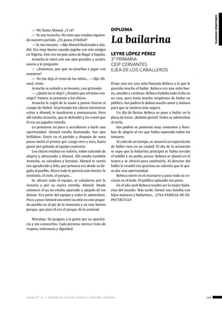 ágora n.º 17 — revista de cultura, ensayo y creación literaria 149
concursoinfantil
— Me llamo Ahmed. ¿Y tú?
— Yo soy Arancha. He visto que estabas siguien-
do nuestro partido. ¿Te gusta el fútbol?
—Sí,meencanta—dijoAhmedilusionadoyaña-
dió: Era muy bueno cuando jugaba con mis amigos
en Nigeria. Este era mi país antes de llegar a España.
Arancha le miró con sus ojos grandes y azules,
sonrío y le preguntó:
— ¿Entonces, por qué no pruebas a jugar con
nosotros?
— No me deja el resto de los niños… —dijo Ah-
med, triste.
Arancha se enfadó y se levantó, casi gritando:
— ¿Quién no te deja? ¡¡Tendrá que vérselas con-
migo!! Vamos, te presento a los chicos.
Arancha le cogió de la mano y juntos fueron al
campo de fútbol. Al principio los chicos intentaron
echar a Ahmed, le insultaron y amenazaron. Pero
allí estaba Arancha, que le defendió y les contó que
él era un jugador estrella.
Lo pensaron un poco y accedieron a darle una
oportunidad. Ahmed estaba ilusionado. Sus ojos
brillaban. Entró en el partido y después de unos
pasos metió el primer gol. Luego otro y otro, hasta
ganar por goleada al equipo contrario.
Los chicos estaban en euforia, todos saltando de
alegría y abrazando a Ahmed. Allí estaba también
Arancha, su salvadora y heroína. Ahmed se sentía
tan agradecido y feliz, por primera vez desde su lle-
gada al pueblo. Ahora todo le parecía más bonito: la
montaña, el cielo, el parque…
Se abrazó todo el equipo, se saludaron por la
victoria y por su nueva estrella, Ahmed. Desde
entonces él ya no estaba apartado y alejado de los
demás. Era parte del equipo y todos le admiraban.
Poco a poco Ahmed encontró su sitio en este peque-
ño pueblo en el pie de la montaña y en este bonito
parque, que para él era el parque de la amistad.
Moraleja: No juzgues a la gente por su aparien-
cia y sin conocerlos. Cada persona merece trato de
respeto, tolerancia y dignidad.
DIPLOMA
La bailarina
LEYRE LÓPEZ PÉREZ
3º PRIMARIA
CEIP CERVANTES
EJEA DE LOS CABALLEROS
Érase una vez una niña llamada Rebeca a la que le
gustaba mucho el ballet. Rebeca era una niña bue-
na, amable y cariñosa. Rebeca bailaba todo el día en
su casa, pero tenía mucha vergüenza de bailar en
público. Sus padres le daban mucho amor y ánimos
para que se sintiera más segura.
Un día de fiestas Rebeca se puso a bailar en la
plaza de toros. ¡Bailaba genial! Todos se admiraban
al verla.
Sus padres se pusieron muy contentos y llora-
ban de alegría al ver que había superado todos los
temores.
Al cabo de un tiempo, se anunció un espectáculo
de ballet ruso en su ciudad. El día de la actuación
se supo que la bailarina principal se había torcido
el tobillo y no podía actuar. Rebeca se plantó en el
teatro y se ofreció para sustituirla. Al director del
ballet le resultó tan graciosa su valentía que le qui-
so dar una oportunidad.
Rebeca entró en el escenario y puso todo su co-
razón en el baile. El público aplaudió sin parar.
En el año 2016 Rebeca resultó ser la mejor baila-
rina del mundo. Más tarde, formó una familia con
hijos músicos y bailarines… ¡UNA FAMILIA DE ES-
PECTÁCULO!
 