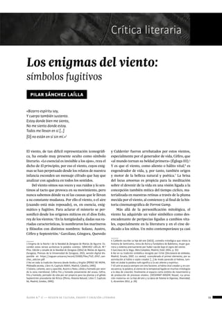 ágora n.º 17 — revista de cultura, ensayo y creación literaria 15
Crítica literaria
Los enigmas del viento:
símbolos fugitivos
pilar sánchez laílla
«Bizarro espíritu soy,
Y cuerpo también sustento.
Estoy donde bien me siento,
No me siento donde estoy.
Todos me llevan en sí […]
[O] no están en sí sin mí.»1
El viento, de tan difícil representación iconográfi-
ca, ha estado muy presente oculto como símbolo
literario. «Lo esencial es invisible a los ojos», reza el
dicho de El principito, por eso el viento, cuyos enig-
mas se han perpetuado desde los relatos de nuestra
infancia esconden un mensaje cifrado que hay que
analizar con agudeza en todos los sentidos.
Del viento oímos sus voces y sus ruidos y lo sen-
timos al tacto que provoca en su movimiento, pero
nunca sabemos dónde va ni las causas que le llevan
a su constante mudanza. Por ello el viento, o el aire
(cuando está más reposado), es, en esencia, enig-
mático y fugitivo. Para aclarar el misterio se per-
sonificó desde los orígenes míticos en el dios Eolo,
rey de los vientos.2
En la Antigüedad y, dadas sus va-
riadas características, lo nombraron los marineros
y filósofos con distintos nombres: Solano, Austro,
Céfiro y Septentrión.3
Garcilaso, Góngora, Quevedo
1 Enigma de la Noche I de la Navidad de Zaragoza de Matías de Aguirre. Es-
conden estos versos acrósticos la palabra «viento». SÁNCHEZ LAÍLLA, M.ª
Pilar, Edición y estudio de la Navidad de Zaragoza (1654) de Matías de Aguirre,
Zaragoza, Prensas de la Universidad de Zaragoza, 2015, versión digital dis-
ponible en https://zaguan.unizar.es/record/31900/files/TUZ_0747_san-
chez_edicion.pdf.
2 Así en toda la tradición literaria desde Ovidio y Virgilio (PÉREZ DE MOYA,
Philosofía secreta, Libro III, Capítulo XXXIII, Madrid, Cátedra, 1995).
3 Solano, caliente, seco y apacible, Austro o Noto, cálido y húmedo por venir
de la zona meridional, Céfiro frío y húmedo proveniente del ocaso, Céfiro,
frío y húmedo, portador de vida por ser propicio para las plantas y el gélido
Septentrión procedente del Ártico (Plinio, Historia Natural, Libro 7, Capítulo
56, Madrid, Gredos, 1995).
y Calderón4
fueron arrebatados por estos vientos,
especialmente por el generador de vida, Céfiro, que
«al mundo tornan su beldad primera» (Égloga III).5
Y es que el viento, como aliento o hálito vital,6
es
engendrador de vida, y, por tanto, también origen
y motor de la belleza natural y poética.7
La brisa
del locus amoenus es propicia para la meditación
sobre el devenir de la vida en una visión ligada a la
concepción también mítica del tiempo cíclico, ma-
terializada en nuestras retinas a través de la pluma
mecida por el viento, al comienzo y al final de la his-
toria cinematográfica de Forrest Gump.
Más allá de la personificación mitológica, el
viento ha adquirido un valor simbólico como des-
encadenante de peripecias ligadas a cambios vita-
les, especialmente en la literatura y en el cine de-
dicado a los niños. Un mito contemporáneo ya casi
4 Calderón escribe La hija del aire (1653), comedia mitológica que relata la
historia de Semíramis, reina de Asiria y fundadora de Babilonia, mujer gue-
rrera y violenta precisamente por haber nacido bajo el signo del viento.
5 Garcilaso de la Vega, Obra Completa, Madrid, Edaf, 2004, p. 353
6 Así en su tradición simbólica recogida por Cirlot (Diccionario de símbolos,
Madrid, Siruela, 2007, s.v. viento): «considerado el primer elemento, por su
asimilación al hálito o soplo creador. […] de modo parecido al hebreo, tam-
bién en árabe la palabra ruth significa a la vez aliento y espíritu».
7 «El aire se asocia siempre con tres factores: al hálito vital creador y, en con-
secuencia, la palabra; al viento de la tempestad ligado en muchas mitologías
a la idea de creación; finalmente al espacio como ámbito de movimiento y
de producción de procesos vitales». (HESHMAT KASEM, Nozad, «La priva-
ción materna» en La hija del aire y La épica de Fatema la Vigorosa, Diversidad,
5, diciembre 2012, p. 29)
 