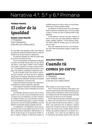 ágora n.º 17 — revista de cultura, ensayo y creación literaria 153
Narrativa 4.º, 5.º y 6.º Primaria
PRIMER PREMIO
El color de la
igualdad
MARIA LUISA MALÓN
5º PRIMARIA
CEIP CERVANTES
EJEA DE LOS CABALLEROS
En una aldea muy pequeña, había unos pintores
que todas las mañanas pintaban todas las calles de
la aldea antes de que la gente se despertara.
Los pintores pintaban las calles de media aldea
de azul y la otra mitad, de rosa.
Una vez se levantaban, los habitantes se dirigían
a la parte azul donde hacían cosas a las que decían
«de chicos», como jugar a fútbol o hacer trabajos,
como salvar a la gente, ir al campo, rescatar prince-
sas… Y las habitantes hacían cosas «de chicas», como
jugar a las muñecas, maquillarse, limpiar las casas…
Un día el alcalde reunió a los vecinos y aprove-
chó para anunciar una fiesta que iba a organizar
muy pronto; sin embargo, siguiendo la tradición, el
día de la fiesta los habitantes estuvieron en la parte
azul y las habitantes, en la parte rosa.
La fiesta duró hasta muy tarde y los habitantes y
las habitantes acabaron agotados y agotadas.
Al día siguiente los pintores estaban demasiado
cansados y sin darse cuenta confundieron los botes
de pintura.
Al cambiarlos, pintaron la parte azul, de rosa y
la parte rosa, de azul, así que las habitantes fueron
a la parte rosa y los habitantes a la parte azul pero
en realidad, estaban en la zona del color contrario,
lo que les permitió poder jugar y realizar activida-
des que en su zona les estaban prohibidas y, que sin
haberlo cuestionado, habían aceptado como tal.
Los habitantes y las habitantes vieron que po-
dían hacer todo eso que habían visto hacer al otro
lado y disfrutaron haciéndolo. Reflexionaron y se
dieron cuenta de que no era necesario dividir zo-
nas, ni separar trabajos, ni diferenciar juegos, ni
prohibir nada por ser chico o chica, ni crear limita-
ciones que no tenían ningún sentido.
Los pintores se dieron cuenta de lo que habían
hecho y quisieron cambiarlo, pero, al ver que todos
y todas se sentían tan bien, lo dejaron hasta el día
siguiente.
Al día siguiente tuvieron una idea, mezclar el
azul y el rosa, para que todos pudieran compartir
juegos, trabajos, espacios... Y así lo hicieron. Pinta-
ron toda la aldea de morado, que es la mezcla del
rosa y el azul.
Este color eliminó las barreras y las limitacio-
nes. Este color los hizo libres a todos y a todas, para
siempre.
SEGUNDO PREMIO
Cuando tú
comes yo corro
ALBERTO MARTÍNEZ
5º PRIMARIA
CEIP FERRER Y RACAJ
EJEA DE LOS CABALLEROS
Hola, amigos, os voy a contar mi vida.
Vivo en una isla de Indonesia. Hasta ahora, mis
anteriores generaciones han vivido muy felices, pues
aunque seamos orangutanes vivimos en la naturale-
za y cuidamos de ella. Sin embargo, desde unos años
hasta aquí, mi vida ya no es tan tranquila.
Por la mañana me levanto y lo primero que hago
es observar de qué lado viene el humo del incen-
dio, pues todos los días hay unos señores, o, mejor
dicho, unos monstruos que se dedican a quemar
nuestra isla. El motivo es que esos señores quieren
acabar con nuestra selva, el lugar donde nosotros
vivimos, para plantar palmeras y así obtener acei-
te de palma, o sea, aceite de esas palmeras, para
lo cual tienen que quemar nuestra selva, que está
 