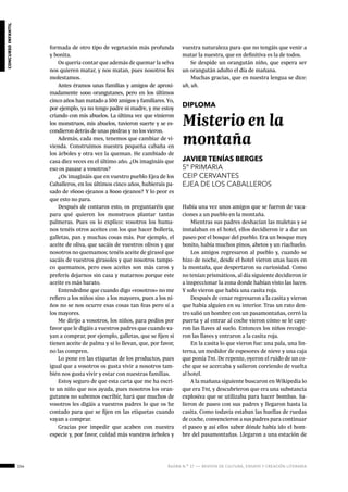 154 ágora n.º 17 — revista de cultura, ensayo y creación literaria
concursoinfantil
formada de otro tipo de vegetación más profunda
y bonita.
Os quería contar que además de quemar la selva
nos quieren matar, y nos matan, pues nosotros les
molestamos.
Antes éramos unas familias y amigos de aproxi-
madamente 1000 orangutanes, pero en los últimos
cinco años han matado a 500 amigos y familiares. Yo,
por ejemplo, ya no tengo padre ni madre, y me estoy
criando con mis abuelos. La última vez que vinieron
los monstruos, mis abuelos, tuvieron suerte y se es-
condieron detrás de unas piedras y no los vieron.
Además, cada mes, tenemos que cambiar de vi-
vienda. Construimos nuestra pequeña cabaña en
los árboles y otra vez la queman. He cambiado de
casa diez veces en el último año. ¿Os imagináis que
eso os pasase a vosotros?
¿Os imagináis que en vuestro pueblo Ejea de los
Caballeros, en los últimos cinco años, hubierais pa-
sado de 16000 ejeanos a 8000 ejeanos? Y lo peor es
que esto no para.
Después de contaros esto, os preguntaréis que
para qué quieren los monstruos plantar tantas
palmeras. Pues os lo explico: vosotros los huma-
nos tenéis otros aceites con los que hacer bollería,
galletas, pan y muchas cosas más. Por ejemplo, el
aceite de oliva, que sacáis de vuestros olivos y que
nosotros no quemamos; tenéis aceite de girasol que
sacáis de vuestros girasoles y que nosotros tampo-
co quemamos, pero esos aceites son más caros y
preferís dejarnos sin casa y matarnos porque este
aceite es más barato.
Entendedme que cuando digo «vosotros» no me
refiero a los niños sino a los mayores, pues a los ni-
ños no se nos ocurre esas cosas tan feas pero sí a
los mayores.
Me dirijo a vosotros, los niños, para pedios por
favor que le digáis a vuestros padres que cuando va-
yan a comprar, por ejemplo, galletas, que se fijen si
tienen aceite de palma y si lo llevan, que, por favor,
no las compren.
Lo pone en las etiquetas de los productos, pues
igual que a vosotros os gusta vivir a nosotros tam-
bién nos gusta vivir y estar con nuestras familias.
Estoy seguro de que esta carta que me ha escri-
to un niño que nos ayuda, pues nosotros los oran-
gutanes no sabemos escribir, hará que muchos de
vosotros les digáis a vuestros padres lo que os he
contado para que se fijen en las etiquetas cuando
vayan a comprar.
Gracias por impedir que acaben con nuestra
especie y, por favor, cuidad más vuestros árboles y
vuestra naturaleza para que no tengáis que venir a
matar la nuestra, que en definitiva es la de todos.
Se despide un orangután niño, que espera ser
un orangután adulto el día de mañana.
Muchas gracias, que en nuestra lengua se dice:
uh, uh.
DIPLOMA
Misterio en la
montaña
JAVIER TENÍAS BERGES
5º PRIMARIA
CEIP CERVANTES
EJEA DE LOS CABALLEROS
Había una vez unos amigos que se fueron de vaca-
ciones a un pueblo en la montaña.
Mientras sus padres deshacían las maletas y se
instalaban en el hotel, ellos decidieron ir a dar un
paseo por el bosque del pueblo. Era un bosque muy
bonito, había muchos pinos, abetos y un riachuelo.
Los amigos regresaron al pueblo y, cuando se
hizo de noche, desde el hotel vieron unas luces en
la montaña, que despertaron su curiosidad. Como
no tenían prismáticos, al día siguiente decidieron ir
a inspeccionar la zona donde habían visto las luces.
Y solo vieron que había una casita roja.
Después de cenar regresaron a la casita y vieron
que había alguien en su interior. Tras un rato den-
tro salió un hombre con un pasamontañas, cerró la
puerta y al entrar al coche vieron cómo se le caye-
ron las llaves al suelo. Entonces los niños recogie-
ron las llaves y entraron a la casita roja.
En la casita lo que vieron fue: una pala, una lin-
terna, un medidor de espesores de nieve y una caja
que ponía Tnt. De repente, oyeron el ruido de un co-
che que se acercaba y salieron corriendo de vuelta
al hotel.
A la mañana siguiente buscaron en Wikipedia lo
que era Tnt, y descubrieron que era una substancia
explosiva que se utilizaba para hacer bombas. Sa-
lieron de paseo con sus padres y llegaron hasta la
casita. Como todavía estaban las huellas de ruedas
de coche, convencieron a sus padres para continuar
el paseo y así ellos saber dónde había ido el hom-
bre del pasamontañas. Llegaron a una estación de
 