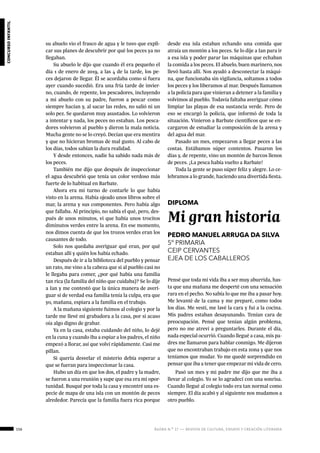 156 ágora n.º 17 — revista de cultura, ensayo y creación literaria
concursoinfantil
su abuelo vio el frasco de agua y le tuvo que expli-
car sus planes de descubrir por qué los peces ya no
llegaban.
Su abuelo le dijo que cuando él era pequeño el
día 1 de enero de 2019, a las 4 de la tarde, los pe-
ces dejaron de llegar. Él se acordaba como si fuera
ayer cuando sucedió. Era una fría tarde de invier-
no, cuando, de repente, los pescadores, incluyendo
a mi abuelo con su padre, fueron a pescar como
siempre hacían y, al sacar las redes, no salió ni un
solo pez. Se quedaron muy asustados. Lo volvieron
a intentar y nada, los peces no estaban. Los pesca-
dores volvieron al pueblo y dieron la mala noticia.
Mucha gente no se lo creyó. Decían que era mentira
y que no hicieran bromas de mal gusto. Al cabo de
los días, todos sabían la dura realidad.
Y desde entonces, nadie ha sabido nada más de
los peces.
También me dijo que después de inspeccionar
el agua descubrió que tenía un color verdoso más
fuerte de lo habitual en Barbate.
Ahora era mi turno de contarle lo que había
visto en la arena. Había ojeado unos libros sobre el
mar, la arena y sus componentes. Pero había algo
que fallaba. Al principio, no sabía el qué, pero, des-
pués de unos minutos, vi que había unos trocitos
diminutos verdes entre la arena. En ese momento,
nos dimos cuenta de que los trozos verdes eran los
causantes de todo.
Solo nos quedaba averiguar qué eran, por qué
estaban allí y quién los había echado.
Después de ir a la biblioteca del pueblo y pensar
un rato, me vino a la cabeza que si al pueblo casi no
le llegaba para comer, ¿por qué había una familia
tan rica (la familia del niño que cuidaba)? Se lo dije
a Ian y me contestó que la única manera de averi-
guar si de verdad esa familia tenía la culpa, era que
yo, mañana, espiara a la familia en el trabajo.
A la mañana siguiente fuimos al colegio y por la
tarde me llevé mi grabadora a la casa, por si acaso
oía algo digno de grabar.
Ya en la casa, estaba cuidando del niño, lo dejé
en la cuna y cuando iba a espiar a los padres, el niño
empezó a llorar, así que volví rápidamente. Casi me
pillan.
Si quería desvelar el misterio debía esperar a
que se fueran para inspeccionar la casa.
Hubo un día en que los dos, el padre y la madre,
se fueron a una reunión y supe que esa era mi opor-
tunidad. Busqué por toda la casa y encontré una es-
pecie de mapa de una isla con un montón de peces
alrededor. Parecía que la familia fuera rica porque
desde esa isla estaban echando una comida que
atraía un montón a los peces. Se lo dije a Ian para ir
a esa isla y poder parar las máquinas que echaban
la comida a los peces. El abuelo, buen marinero, nos
llevó hasta allí. Nos ayudó a desconectar la máqui-
na, que funcionaba sin vigilancia, soltamos a todos
los peces y los liberamos al mar. Después llamamos
a la policía para que vinieran a detener a la familia y
volvimos al pueblo. Todavía faltaba averiguar cómo
limpiar las playas de esa sustancia verde. Pero de
eso se encargó la policía, que informó de toda la
situación. Vinieron a Barbate científicos que se en-
cargaron de estudiar la composición de la arena y
del agua del mar.
Pasado un mes, empezaron a llegar peces a las
costas. Estábamos súper contentos. Pasaron los
días y, de repente, vino un montón de barcos llenos
de peces. ¡La pesca había vuelto a Barbate!
Toda la gente se puso súper feliz y alegre. Lo ce-
lebramos a lo grande, haciendo una divertida fiesta.
DIPLOMA
Mi gran historia
PEDRO MANUEL ARRUGA DA SILVA
5º PRIMARIA
CEIP CERVANTES
EJEA DE LOS CABALLEROS
Pensé que toda mi vida iba a ser muy aburrida, has-
ta que una mañana me desperté con una sensación
rara en el pecho. No sabía lo que me iba a pasar hoy.
Me levanté de la cama y me preparé, como todos
los días. Me vestí, me lavé la cara y fui a la cocina.
Mis padres estaban desayunando. Tenían cara de
preocupación. Pensé que tenían algún problema,
pero no me atreví a preguntarles. Durante el día,
nada especial ocurrió. Cuando llegué a casa, mis pa-
dres me llamaron para hablar conmigo. Me dijeron
que no encontraban trabajo en esta zona y que nos
teníamos que mudar. Yo me quedé sorprendido en
pensar que iba a tener que empezar mi vida de cero.
Pasó un mes y mi padre me dijo que me iba a
llevar al colegio. Yo se lo agradecí con una sonrisa.
Cuando llegué al colegio todo era tan normal como
siempre. El día acabó y al siguiente nos mudamos a
otro pueblo.
 