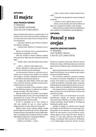 158 ágora n.º 17 — revista de cultura, ensayo y creación literaria
concursoinfantil
DIPLOMA
El majete
ANA FRANCO GÓMEZ
4º PRIMARIA
CEIP MAMÉS ESPERABÉ
EJEA DE LOS CABALLEROS
Suena el despertador, Marcos se prepara para ir al
instituto. No es tarea fácil. Su estatura, sobrepeso y
ser el más listo de la clase le hace ser diana de cier-
tos comentarios.
— ¡Qué pasa, bolita de grasa! Menos estudiar y
más deporte, ¡pringao!
— ¡Buenos días, Roberto! Tú siempre tan ma-
jete.
Marcos no lo llevaba mal, su actitud positiva y
su valentía lo empujaban a ser feliz.
Cada día sucedía lo mismo, Roberto siempre
tenía que hacer algún tipo de comentario fuera de
lugar.
— ¡Bolita! ¡Que es más fácil saltarte que rodear-
te!
— ¡Que sí..., Roberto! ¡Qué majete eres!
Marcos utilizaba la ironía para salir del paso,
pero en las situaciones más incómodas.
Los años pasaron, Marcos se convirtió en un ci-
rujano con un enorme éxito, Roberto, no terminó
sus estudios y terminó trabajando como operario
en una fábrica de productos químicos.
Un trágico día, dicha fábrica sufrió una explo-
sión, cientos de muertos y heridos con graves que-
maduras fueron el resultado.
La noticia trascendió a nivel nacional y sanita-
rios de diferentes lugares no dudaron en acudir a
prestar su ayuda, entre ellos, Marcos.
Roberto estaba entre los heridos, fue traslada-
do al hospital más cercano, pero la gravedad de las
quemaduras de su rostro, hizo que fuera traslada-
do al hospital donde Marcos estaba.
Él fue el encargado de no solo salvarle la
vida sino también de que su rostro quedara,
milagrosamente, mucho mejor de lo esperado.
Roberto estuvo varias semanas sedado, cuando
por fin despertó lo primero que vio fue a Marcos dan-
doinstruccionesaunaenfermera,esteyahabíaregre-
sado a su hospital, pero los fines de semana se trasla-
daba allí para supervisar la evolución de Roberto.
— Dios mío, Marcos, ¿eres tú?
— Roberto, sí, la bolita —sonrío.
— ¡Vaya! ¿Cómo estoy? ¿Cuánto tiempo ha pa-
sado?
— Tranquilo, han pasado tres semanas desde el
accidente.
— ¿Cómo? ¿Y esto? ¿Qué le pasa a mi cara?
—Bueno, me ha costado, pero sabes, Roberto, al
final, vas a quedar tan «majete» como siempre.
Ambos sonrieron mientras Marcos le guiñaba un
ojo y a Roberto se le llenaban los ojos de lágrimas.
 
DIPLOMA
Pascal y sus
ovejas
MARTÍN SÁNCHEZ RAMÓN.
4º PRIMARIA
CEIP FERRER Y RACAJ
EJEA DE LOS CABALLEROS
Pascal era un pastor francés que todos los veranos
llevaba sus ovejas a Bachimaña para que comieran
pastos frescos y bebieran agua cristalina de los ibo-
nes.
Aquel año Pascal partió de casa de Piedra, un re-
fugio de los Pirineos, con un rebaño de 550 ovejas y
una perra llamada Chocolat.
Por la mañana, temprano, comenzó a caminar.
El camino era estrecho, empedrado y con muchas
cuestas. Pero Pascal era un hombre fuerte y alto,
y subía sin problema. Enseguida, llegó a un prado,
llamado Bozuelo, donde descansó junto con sus ani-
males y almorzó un bocadillo de tortilla de patata.
Tras reponer fuerzas, continuó su camino hasta
llegar al inicio de la cuesta del Fraile, el tramo más
duro del recorrido.
Levantó la vista y en el horizonte vio un que-
brantahuesos volando. De repente, aparecieron
unas marmotas chillando y las ovejas salieron co-
rriendo asustadas. Pascal decidió ir al refugio de
Bachimaña a pedir ayuda.
Al llegar al refugio, se encontró con el guarda
José Ángel y su hijo Martín y les contó lo que le ha-
bía pasado. En ese momento, en la presa del Ibón,
Martín vio unos sarrios y cerca de ellos se encon-
traban algunas de las ovejas de Pascal. Martín se
ofreció a ir a por ellas, mientras José Ángel fue a
Coanga, un pequeño Ibón encima de Bachimaña,
a ver si había alguna oveja más. Pascal y su perra
 