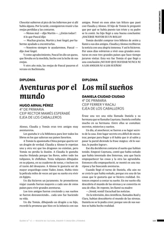 ágora n.º 17 — revista de cultura, ensayo y creación literaria 159
concursoinfantil
Chocolat subieron al pico de los Infiernos por si allí
había alguna. Por la tarde, consiguieron reunir a las
ovejas perdidas y las contaron.
—Menos mal —dijo Martín—. ¡¡Están todas!!
A lo que Pascal dijo:
— Muchas gracias, Martín y José Ángel, por ha-
berme ayudado a encontrarlas.
—Nosotros siempre te ayudaremos, Pascal —
dijo José Ángel.
Y como agradecimiento, Pascal les dio un queso,
que llevaba en la mochila, hecho con la leche de sus
ovejas.
Y otro año más, las ovejas de Pascal pasaron el
verano en Bachimaña.
 
DIPLOMA
Aventuras por el
mundo
HUGO ARNAL PÉREZ
4º DE PRIMARIA
CEIP RECTOR MAMÉS ESPERABÉ
EJEA DE LOS CABALLEROS
Alonso, Claudia y Tomás eran tres amigos muy
aventureros.
Les gustaba ir a la biblioteca para leer todos los
libros en los que salieran sus países favoritos.
A Tomás la apasionaba China porque quería ver
un dragón de verdad. Claudia y Alonso le repetían
una y otra vez que los dragones no existían, pero
Tomás no perdía la ilusión. A Claudia le gustaba
mucho Holanda porque las flores, sobre todo los
tulipanes, le chiflaban. Tenía tulipanes dibujados
en su pijama, en su cuaderno de notas, e incluso en
el tazón del desayuno. A Alonso le gustaría ser de
mayor arqueólogo como Tadeo Jones. Había visto
la película miles de veces así que su sueño era vivir
en Egipto.
Un día hicieron un juramento. Se prometieron
viajar cuando fueran mayores a cada uno de estos
países para vivir grandes aventuras.
Los tres amigos fueron creciendo y sus sueños
se fueron desvaneciendo... cada uno fue haciendo
su vida.
Un día Tomás, dibujando un dragón a su hijo,
recordó la promesa que hizo en la infancia con sus
amigos. Pensó en esos años tan felices que pasó
con Claudia y Alonso. El hijo de Tomás le preguntó
que por qué se había puesto tan triste y su padre
se lo contó. Su hijo llegó a una buena conclusión:
¡HACERSE MAYOR ES UN ROLLO!
Tomás decidió comprar tres billetes de avión y
llamó a sus dos amigos. Claudia y Alonso recibieron
la noticia con una alegría inmensa. Y así lo hicieron.
Por unos días volvieron a vivir esas grandes aven-
turas en esos tres grandes países que hace tiempo
juraron visitar. Esta vez fue Tomás el que llegó a
una conclusión:¡NO HAY QUE OLVIDAR NUNCA NI
A LOS AMIGOS NI A LOS SUEÑOS!
DIPLOMA
Los mil sueños
DANIELA CIUDAD CIUDAD
4º DE PRIMARIA
CEIP FERRER Y RACAJ
EJEA DE LOS CABALLEROS
Érase una vez una niña llamada Daniela y su
hermanaquesellamabaCayetana.Danielaconfiaba
mucho en su hermana. Entre ellas se contaban:
secretos, misterios y sueños.
Un día, al anochecer, se fueron a su lugar secre-
to de la casa. Este lugar secreto era difícil de encon-
trar, porque para llegar a él había que ir al salón y
pasar la pared diciendo la frase mágica: «Si lo sue-
ñas, lo puedes lograr».
Ese día decidieron contarse el sueño que habían
tenido. Empezó Cayetana, contó que había soñado
que había inventado dos linternas, una que hacía
empequeñecer las cosas y la otra las agrandaba.
Entonces ella empequeñeció, se montó en una ma-
riposa y fue buscando aventuras.
Cuando llegó el turno de Daniela, ella aún no
se creía lo que había soñado, porque era una de las
cosas que le gustaría que se hiciera realidad. En-
tonces empezó a contar su sueño. En ese sueño ella
descubría el mundo de las sirenas y se convertía en
una de ellas. De repente, les llamó su madre:
—¡Venid, venid! Escuchad las noticias.
En la televisión, dos científicos, llamados Raúl y
Clara, habían descubierto el mundo de las sirenas.
Daniela no se lo podía creer, porque uno de sus sue-
ños se había hecho realidad.
 