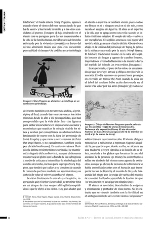 16 ágora n.º 17 — revista de cultura, ensayo y creación literaria
críticaliteraria
Imagen 1: Mary Poppins es el viento. La vida fluye en un
cambiante aprendizaje.
Imagen 2: Dibujo de Norman Ferguson para la película
Los tres cerditos (1933) de Disney Enterprises Inc.
Pertenece a la exposición Disney. El arte de contar
historias en Caixa Forum Zaragoza (del 13 de diembre de
2018 al 31 de marzo de 2019).
folclórico,8
el hada-niñera Mary Poppins, aparece
cuando viene el viento del este «anunciando lo que
ha de venir» y barriendo la niebla y a las otras can-
didatas al puesto. [Imagen 1] Baja ondeando en el
viento con su paraguas para dar un nuevo rumbo a
la vida de la familia Banks, metáfora esta del rumbo
reforzada por la vivienda convertida en barco del
vecino almirante Boom que guía con inexorable
puntualidad el tiempo.9
Se codifica esta simbología
del viento también con recurrencia cíclica, al prin-
cipio y al final, cuando las cometas surcan los cielos
mirando desde lo alto a los protagonistas, que han
comprendido que la vida debe fluir con ligereza
para evitar encorsetarse en imposiciones sociales y
económicas que sepultan la mirada vital de los ni-
ños y acaban por convertirnos en adultos infelices
(enlazando de nuevo con la idea del personaje de
Saint-Exupéry y que viene a ser la misma de Peter
Pan cuyo barco, y no casualmente, también vuela
por el cielo londinense). En ambas versiones fílmi-
cas (la última recientemente estrenada) se mantie-
ne la alegoría del cambio vital, aunque el elemento
volador sea un globo con la banda de las sufragistas
a modo de cola para intensificar la simbología del
cambio de rumbo, incluso para la propia Mary Pop-
pins, que tendrá que callar a su conciencia cuando
le recuerda que han mudado sus sentimientos y su
anhelo de volar al volver a cambiar el viento.
Se eleva finalmente la mirada y el espíritu, re-
cordando que el señor Dawes dejó de respirar feliz
en un ataque de risa «supercalifragilisticoespiali-
doso» que le elevó a los cielos. Hay que añadir que
8 TAUSIET, María, Mary Poppins: Magia, leyenda, mito, Madrid, Abada Edito-
res, 2018.
9 Recuérdese que son los marineros los que dan nombre a los vientos y los
controlan con mayor maestría, lo que estrecha los lazos entre el símbolo del
tiempo y el viento.
el aliento o espíritu es también viento, pues «todos
me llevan en sí o ninguno está en sí sin mí», como
rezaba el enigma de Aguirre. El alma es el espíritu
y la vida que se apaga como una vela cuando se in-
hala el último estertor. El «soplo de vida» vuelve a
ser metafórico. El soplido amenaza con poner del
revés la vida, ya sea en el techo del tío Albert o boca
abajo en la versión del personaje de Topsy, la prima
de la niñera encarnada por la actriz Meryl Streep.
El folclore tradicional insiste en la idea del sopli-
do invasor del hogar y agente de cambio forzoso,
trayéndonos irremediablemente a la mente la furia
del soplido del lobo de Los tres cerditos. [Imagen 2]
La experiencia, el paso de los años, es un apren-
dizaje que destruye, arrasa y obliga a reconstruir la
morada. El «día ventoso» no parece buen presagio
en el relato de Winnie the Pooh cuando la casa en
el árbol del anciano búho acaba destrozada en el
suelo tras volar por los aires [Imagen 3] y todos se
solidarizan en la reconstrucción. El viento obliga a
remodelar, a reelaborar, a repensar. Supone adqui-
rir la perspectiva que, desde arriba, se alcanza en
una madurez o vejez cercana a la ilusión de la ni-
ñez, asociada a los globos que levantan la casa del
anciano de la película Up. Disney ha contribuido a
sellar ese símbolo del viento como agente de evolu-
ción, aunque ya el cine de la mano de la literatura lo
había consolidado antes con el huracán que trans-
porta la casa de Dorothy al mundo de Oz y a la bús-
queda del mago que la traiga de vuelta del mundo
de ensueño habiendo aprendido la lección de que
«se está mejor en casa que en ningún sitio».
El viento es revelador, descubridor de enigmas
y enseñanzas y portador de vida nueva. No es ex-
traño que se vincule también con la fertilidad en
el ambiguo símbolo del «verde viento» lorquiano.10
10 ARANGO, Manuel Antonio, Símbolo y simbología en la obra de Federico Gar-
cía Lorca, Madrid, Fundamentos, 1995, pp. 138 y 181-182
 