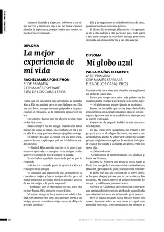160 ágora n.º 17 — revista de cultura, ensayo y creación literaria
concursoinfantil
Después, Daniela y Cayetana volvieron a su lu-
gar secreto y Daniela le dijo a su hermana: «Nunca
pierdas la esperanza, porque todos tus sueños se
pueden hacer realidad».
 
DIPLOMA
La mejor
experiencia de
mi vida
RACHEL MARÍA PONS FHON
6º DE PRIMARIA
CEIP MAMÉS ESPERABÉ
EJEA DE LOS CABALLEROS
Había una vez una chica muy agradable, se llamaba
Kiara. Ella era autista pero no me fijaba en eso. Ella
me caía bien, aunque siempre golpeaba a la gente
cuando se enfadaba, yo la intentaba ayudar con su
ira.
Mis amigos decían que me alejara de ella, pero
no les hice caso.
Kiara siempre fue mi amiga. Cuando ella tenía
miedo me daba la mano, ella confiaba en mí y yo
en ella. Era muy graciosa, siempre jugaba conmigo.
El primer día que la conocí era un poco rara,
pero mi tutora explico por qué no hablaba con na-
die, me dijo:
— Rachel, Kiara confía mucho en ti, quiero que
intentes ayudarla a conseguir más amigos, nadie
quiere ser amigo de Kiara porque es autista.
Yo me había quedado impactada por lo que le
respondí:
—Señorita, con todo gusto le ayudaré a Kiara a
conseguir más amigos.
Yo conseguí que algunos de mis compañeros la
conocieran mejor y fueran amigos de ella; pero mi
mejor amigo me decía que si era su amiga él dejaría
de ser mi amigo, a lo que le respondí:
—Entiendo que te preocupas por mí, pero ella
es muy buena. Si la conoces te caerá bien.
Mi mejor amigo se fue y nunca me volvió a ha-
blar. Obviamente me sentí mal porque perdí a un
amigo, pero un verdadero amigo nunca te obligaría
a elegir, ¿verdad?
Ella y yo seguíamos ayudándonos una a la otra,
pasamos muchas aventuras juntas.
El último día de colegio, ella estaba triste porque
se iba a otro colegio a otra parte del país. No la volví
a ver, pero siempre la recordaré aunque yo esté en
otro país, en otro continente y en otro colegio.
 
DIPLOMA
Mi globo azul
PAULA MAÑAS CLEMENTE
6º DE PRIMARIA
CEIP MAMÉS ESPERABÉ
EJEA DE LOS CABALLEROS
Cuando tenía tres años, mis abuelos me regalaron
un globo de color azul.
Ahora que tengo once años mis padres me lo
querían quitar porque ya era muy viejo, yo les dije:
—¡Mi globo es mi amigo y jamás se explotará!
Bueno, es increíble que no se haya desinflado
estos últimos años, igual es mágico, igual es un alie-
nígena, igual es que lo he cuidado tan bien que no
se quiere ir de aquí.
Va en serio, de pequeña le daba de mis macarro-
nes del plato.
Un día, como otro cualquiera, me levanté y me
preparé para ir al colegio. Me vestí, me aseé y me
despedí de mi globo. Al volver del colegio me asusté
porque mi globo se escapó por la ventana. Salté por
el tejado y me sujeté a la cuerda del globo, cerré los
ojos y dije:
—¡Estoy volando!
Atravesamos el supermercado, las piscinas y
hasta los Pirineos.
Recorría la frontera con Francia hasta llegar a
París. Una pareja de franceses estaba comiéndose un
croissant, ¡pero yo se lo quité, porque tenía hambre!
El globo me dejo en la punta de la Torre Eiffel,
se fue para abajo y yo tuve que ir corriendo por las
escaleras. Me cansé pero en el último momento lo
atrapé… y volábamos juntos otra vez.
Aterricé en California, en Hollywood. Entré por
una ventana donde se estaba grabando una película
que estrenará en 2021, me echaron la gran bronca.
Pero yo seguía volando hasta México donde, sin
querer, terminé sobre en una mesa y tragué una
guindilla muy roja. Unos mexicanos me miraron y
 