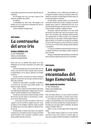 ágora n.º 17 — revista de cultura, ensayo y creación literaria 161
concursoinfantil
susurraban que parecía un tomate sujetado por un
arándano.
De ahí llegué otra vez a mi casa y justo en ese
instante mi globo hizo ¡PUM!,
Se explotó.
La despedida fue muy triste. Mis amigos y mi
familia no se lo creían pero realmente fue una ex-
periencia inolvidable.
¡Nunca olvidaré mi globo azul!
 
DIPLOMA
La contraseña
del arco iris
SONIA GÓMEZ LES
6º DE PRIMARIA
CRA LUIS BUÑUEL
SANTA ANASTASIA
Érase una vez, un pueblo muy lejano en el que
habitaban un rico muy avaricioso y un pobre muy
humilde.
Cuenta la leyenda que muy cerca de allí, una vez
al año, a las seis de la tarde, cuando salía el arcoíris
se podía llegar a ver su final y, además, en él había
un tesoro.
Así que un día a las seis de la tarde, de repente
apareció un precioso arcoíris que cruzaba de lado a
lado todo el pueblo.
Entonces el niño pobre y humilde se decidió a
ir en busca de ese tesoro para poder ayudar a su
familia a seguir adelante.
Pero… el rico, a pesar de todo el dinero que tenía,
aun sabiendo que podía dejar a alguien que lo necesi-
taba de verdad, también fue a por dicho tesoro.
Cuando ya casi estaban a punto de llegar al final
del arcoíris, los dos niños se encontraron y enton-
ces el rico le dijo al pobre:
— ¿Crees que un pobre sin dinero como tú va
a ganar a un rico tan listo y rápido como yo? Ja, ja,
ja (soltó con risa maligna). Además, tengo un patín
370 XRDZ, que corre muy rápido y lo alcanzaré an-
tes que tú.
El niño pobre se sintió muy triste y, de repente,
a lo lejos vio a una pobre anciana a la que se le había
caído el bastón y fue corriendo a ayudarle a pesar
de que pudiera perder el tesoro.
Sin embargo, al rico, a diferencia del pobre, no
le importó la pobre anciana y continuó a toda velo-
cidad con su patín. Cuando llegó no había nada y el
rico decepcionado se marchó.
El niño pobre, cuando ayudó a la anciana, fue
corriendo al final del arcoíris y tampoco encontró
ningún tesoro, pero él, a diferencia del rico, no se
marchó decepcionado, sino que se iba a ir muy con-
tento de haber ayudado a aquella anciana.
De pronto, antes de marcharse a su casa, salió
del arcoíris una llave que cayó en sus manos y apa-
reció una cerradura que encajaba perfectamente
con aquella llave, la metió, la giró y sin esperarlo
cayó un cofre en sus manos. El niño pobre sorpren-
dido lo abrió y en él había un montón de monedas;
así que le dio las gracias y muy contento se marchó
a su casa con el cofre y feliz, porque podría dárselo
a sus padres.
Y es que la verdadera contraseña del arcoíris no
era llegar el primero, sino llegar y haber tenido un
gran corazón.
Asípues,elniñopobreaprendióqueenlavidavale
más ser bueno y generoso que ser rico y avaricioso.
 
DIPLOMA
Las aguas
encantadas del
lago Esmeralda
EVA SANCHO BARÓN
5º DE PRIMARIA
CRA LOS BAÑALES
UNCASTILLO
Hola, me llamo Selena, y os voy a contar la historia
que nos pasó a mis amigos y a mi hace unos meses.
Una tarde de verano vinieron mis amigos a me-
rendar, y mi abuela Mary nos contó una historia del
pueblo. En nuestro pueblo hay un lago llamado Es-
meralda, por sus aguas vedes cristalinas. Mi abuela
empezó a hablar sobre él.
Niños, os voy a contar algo sobre el lago Esme-
ralda:
Hace mucho tiempo cuando yo era como vosotros
ocurrieron cosas muy extrañas en nuestro lago, de-
cían que sus aguas estaban encantadas, los habitantes
 