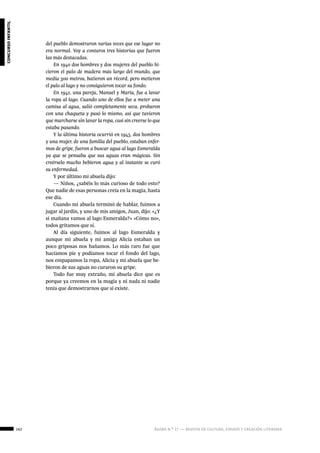 162 ágora n.º 17 — revista de cultura, ensayo y creación literaria
concursoinfantil
del pueblo demostraron varias veces que ese lugar no
era normal. Voy a contaros tres historias que fueron
las más destacadas.
En 1940 dos hombres y dos mujeres del pueblo hi-
cieron el palo de madera más largo del mundo, que
medía 300 metros, batieron un récord, pero metieron
el palo al lago y no consiguieron tocar su fondo.
En 1942, una pareja, Manuel y María, fue a lavar
la ropa al lago. Cuando uno de ellos fue a meter una
camisa al agua, salió completamente seca, probaron
con una chaqueta y pasó lo mismo, así que tuvieron
que marcharse sin lavar la ropa, casi sin creerse lo que
estaba pasando.
Y la última historia ocurrió en 1943, dos hombres
y una mujer, de una familia del pueblo, estaban enfer-
mos de gripe, fueron a buscar agua al lago Esmeralda
ya que se pensaba que sus aguas eran mágicas. Sin
creérselo mucho bebieron agua y al instante se curó
su enfermedad.
Y por último mi abuela dijo:
— Niños, ¿sabéis lo más curioso de todo esto?
Que nadie de esas personas creía en la magia, hasta
ese día.
Cuando mi abuela terminó de hablar, fuimos a
jugar al jardín, y uno de mis amigos, Juan, dijo: «¿Y
si mañana vamos al lago Esmeralda?» «Cómo no»,
todos gritamos que sí.
Al día siguiente, fuimos al lago Esmeralda y
aunque mi abuela y mi amiga Alicia estaban un
poco griposas nos bañamos. Lo más raro fue que
hacíamos pie y podíamos tocar el fondo del lago,
nos empapamos la ropa, Alicia y mi abuela que be-
bieron de sus aguas no curaron su gripe.
Todo fue muy extraño, mi abuela dice que es
porque ya creemos en la magia y ni nada ni nadie
tenía que demostrarnos que si existe.
		
 