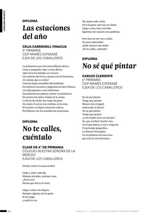 164 ágora n.º 17 — revista de cultura, ensayo y creación literaria
concursoinfantil
DIPLOMA
Las estaciones
del año
CELIA CARBONELL VINACUA
5º PRIMARIA
CEIP MAMÉS ESPERABÉ
EJEA DE LOS CABALLEROS
La primavera nos trae maravillosos olores,
rosas y amapolas rojas y otras flores.
¡Qué ricos los helados en verano!
Los saboreo de fresa y menta con mi hermano.
¡Ya vemos que es otoño!
Caen las hojas amarillas del madroño.
En invierno tocamos y palpamos la nieve blanca,
con ella jugamos y nos enfriamos.
Escuchamos los pájaros cantar en primavera.
En verano los niños riendo en la arena.
La lluvia de otoño nos moja sin pena.
En otoño el cierzo nos molesta en la cena.
El arcoíris a lo lejos vemos de colores.
Percibimos con los sentidos las estaciones.
DIPLOMA
No te calles,
cuéntalo
CLASE DE 6º DE PRIMARIA
COLEGIO NUESTRA SEÑORA DE LA
MERCED
EJEA DE LOS CABALLEROS
(Poesía contra el acoso escolar)
Llego a clase cada día.
Mismas miradas, mismas risas.
¿No lo ves?
Piensa que fuera al revés.
Llego a clase con alegría.
Siempre alguien me la quita.
El me pegó,
y nadie lo vio.
Me siento solo, triste.
Para la gente solo soy un chiste.
Llego a casa, boca cerrada,
lágrimas me causan esas palabras.
Pero hoy no me voy a callar.
No seas espectador,
nadie merece este dolor.
¡No te calles, cuéntalo!
DIPLOMA
No sé qué pintar
CARLOS CLEMENTE
6º PRIMARIA
CEIP MAMÉS ESPERABÉ
EJEA DE LOS CABALLEROS
No sé qué pintar.
Tengo que pensar.
Blanco está el papel,
esperando al pincel.
No sé qué pintar.
Tengo que pensar
¿A mi madre haré un retrato?
No, que tardaré mucho rato.
Ya sé qué pintar, y voy a empezar.
Un príncipe pequeñito…
Lo llamaré Principito.
En un planeta con una rosa,
que será la más hermosa.
 