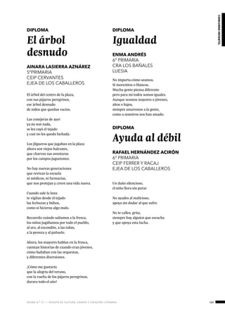 ágora n.º 17 — revista de cultura, ensayo y creación literaria 165
concursoinfantil
DIPLOMA
El árbol
desnudo
AINARA LASIERRA AZNÁREZ
5ºPRIMARIA
CEIP CERVANTES
EJEA DE LOS CABALLEROS
El árbol del centro de la plaza,
con sus pájaros peregrinos,
ese árbol desnudo
de nidos que quedan vacíos.
Las conejeras de ayer
ya no son nada,
se les cayó el tejado
y casi no les queda fachada.
Los jilgueros que jugaban en la plaza
ahora son viejos halcones,
que charran sus aventuras
por los campos juguetones.
No hay nuevas generaciones
que revivan la escuela
ni médicos, ni farmacias,
que nos protejan y creen una vida nueva.
Cuando sale la luna
te vigilan desde el tejado
las lechuzas y búhos,
como si hicieras algo malo.
Recuerdo cuándo salíamos a la fresca,
los niños jugábamos por todo el pueblo,
al aro, al escondite, a las tabas,
a la peonza y al pañuelo.
Ahora, los mayores hablan en la fresca,
cuentan historias de cuando eran jóvenes,
cómo bailaban con las orquestas,
y diferentes diversiones.
¡Cómo me gustaría
que la alegría del verano,
con la vuelta de los pájaros peregrinos,
durara todo el año!
DIPLOMA
Igualdad
ENMA ANDRÉS
6º PRIMARIA
CRA LOS BAÑALES
LUESIA
No importa cómo seamos.
Si morenitos o blancos.
Mucha gente piensa diferente
pero para mí todos somos iguales.
Aunque seamos mayores o jóvenes,
altos o bajos,
siempre amaremos a la gente,
como a nosotros nos han amado.
DIPLOMA
Ayuda al débil
RAFAEL HERNÁNDEZ ACIRÓN
6º PRIMARIA
CEIP FERRER Y RACAJ
EJEA DE LOS CABALLEROS
Un daño silencioso,
el niño llora sin parar.
No ayudes al malicioso,
apoya sin dudar al que sufre.
No te calles, grita,
siempre hay alguien que escucha
y que apoya esta lucha.
 