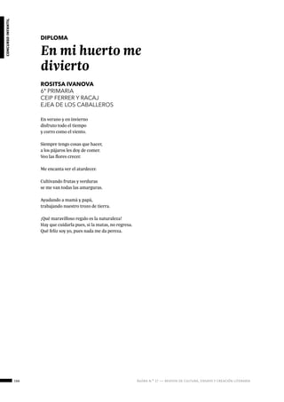 166 ágora n.º 17 — revista de cultura, ensayo y creación literaria
concursoinfantil
DIPLOMA
En mi huerto me
divierto
ROSITSA IVANOVA
6º PRIMARIA
CEIP FERRER Y RACAJ
EJEA DE LOS CABALLEROS
En verano y en invierno
disfruto todo el tiempo
y corro como el viento.
Siempre tengo cosas que hacer,
a los pájaros les doy de comer.
Veo las flores crecer.
Me encanta ver el atardecer.
Cultivando frutas y verduras
se me van todas las amarguras.
Ayudando a mamá y papá,
trabajando nuestro trozo de tierra.
¡Qué maravilloso regalo es la naturaleza!
Hay que cuidarla pues, si la matas, no regresa.
Qué feliz soy yo, pues nada me da pereza.
 