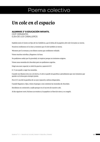ágora n.º 17 — revista de cultura, ensayo y creación literaria 167
Un cole en el espacio
ALUMN@S 3º B EDUCACIÓN INFANTIL
CEIP CERVANTES
EJEA DE LOS CABALLEROS
Soplaba tanto el viento en Ejea de los Caballeros, que la bolsa de la papelera del cole Cervantes se movía.
Nosotros estábamos en la clase y notamos que el cole también se movía.
Miramos por la ventana y nos dimos cuenta que estábamos volando.
Vimos muchas estrellas y llegamos a la luna.
No podíamos andar por la gravedad, ni respirar porque no teníamos oxígeno.
Vimos unas monedas de chocolate pero no podíamos cogerlas.
Llegó una nave espacial, se abrió la puerta y apareció E.T.
E. T. nos ayudó a coger las monedas.
Cuando nos íbamos otra vez a la tierra, el cole se quedó sin gasolina y pensábamos que nos teníamos que
quedar en la luna para siempre jamás.
Pero E.T. nos dio la gasolina de su nave espacial y salimos disparados.
Cuando llegamos a Ejea, vimos el parque y nos comimos las monedas de chocolate.
Decidimos no contárselo a nadie porque era el secreto de nuestro cole.
Al día siguiente nevó, hicimos un muñeco y la papelera se llenó de nieve y se congeló.
Poema colectivo
 