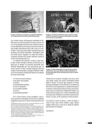 ágora n.º 17 — revista de cultura, ensayo y creación literaria 17
críticaliteraria
Las «verdes ramas» del Romance sonámbulo se do-
blan ante ese viento portador de vida y muerte a la
vez, en la paradoja intrínseca que conlleva la muer-
te entendiéndola como el paso a una nueva vida. No
hay imagen más literaria que la de «vivir es ir mu-
riendo» y que haya sido mejor expresada que por
la pluma de Antonio Machado11
caminando entre
los verdes pinos, viajando a lo largo del sendero,
«soñando caminos de la tarde» mientras «suena el
viento en los álamos del río» …
La violencia del huracán12
acecha, la del vien-
to que se lleva consigo la ilusión, la inocencia y, al
igual que el tiempo, el recuerdo, barriendo esos
mundos idealizados por una generación que «el
viento sureño se llevó» consigo (valga de nuevo la
imagen cinematográfica). [Imagen 4] Alberti codifi-
ca en este elemento el poder del olvido en su Balada
de lo que el viento dijo:
Y el viento se acercó entonces,
como quien va de pasada,
y me dijo:
La eternidad bien pudiera 
ser un río solamente,
ser un caballo olvidado
y el zureo
de una paloma perdida.13
Es el «viento fuerte, nunca sosegado»14
que le-
vanta pasiones arrebatadas. El otro de los símbolos
enigmáticos que trae el viento: el de la potencia sin
11 YNDURÁIN, Domingo, «Tres símbolos en la poesía de Machado», en www.
cervantesvirtual.com [consultado 5 de enero 2018].
12 «En su aspecto de máxima actividad, el viento origina el huracán —sín-
tesis y conjunción de los cuatro elementos—, al que se atribuye poder fe-
cundador y renovador de la vida.» (CIRLOT, Diccionario de símbolos, op. cit.)
13 El viento simbolizando el olvido se relaciona con el exilio (CASADO HER-
NÁNDEZ, Marina, Oscuridad y exilio interior en la obra de Rafael Alberti. Tesis
doctoral, Universidad Complutense de Madrid, 2015. Versión pdf disponible
en https://eprints.ucm.es/39950/1/T37949.pdf).
14 Cita probablemente gongorina que Matías de Aguirre le atribuye a un
anónimo moderno (Navidad de Zaragoza, op.cit., p. 44).
control de los amantes. [Imagen 5] El loco amor
cuyo fuego crepita con mayor intensidad cuando
sopla el viento. La locura que propicia el viento
(casi paremiológica si nos referimos a la influencia
del Cierzo en los lugareños) es también literatura.
La poesía es instrumento para el sueño, para la fan-
tasía o para el compromiso. Miguel Hernández nos
mostró cómo el poeta es el «viento del pueblo» que
azota para que también la sociedad se pueda trans-
mutar. Y es que, en fin, la poesía es como el viento:
«La poesía es como el viento, y como el fuego, o
como el mar. Hace vibrar árboles, ropas, abrasa
espigas, hojas secas, acuna en su oleaje los objetos
que duermen en la playa».
José Hierro
					
	
Imagen 3: El viento es creación y portador de palabras
en el relato Winnie the Pooh and the blustery day.
Imagen 4: Cartel de la película Lo que el viento se llevó
(1939). El recuerdo de pasiones imborrables es portado
con el viento a la eternidad.
Imagen 5: Oskar Kokoschka, La novia del viento (óleo
sobre lienzo. 1913-1914. Museo de Arte de Basilea). La
tormentosa pasión de los amantes dura lo que el viento
huracanado.
 