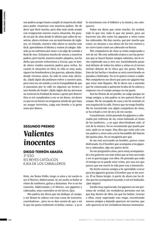 166 ágora n.º 17 — revista de cultura, ensayo y creación literaria
concursojuvenil
nos podría acoger hasta cumplir la mayoría de edad
para poder reunirnos con nuestros padres. He de
decir que lloré mucho, pero días más tarde acepté
con resignación nuestra nueva situación. Ha pasa-
do un par de años desde lo último que sabes de no-
sotros, ahora vivimos con un matrimonio de ingle-
ses, en Irlanda, nuestra vida ahora es mucho más
fácil, aprendimos el idioma y vamos al colegio. Ade-
más ya no sufrimos por tener o no algo de comida a
final de mes. Echamos mucho de menos a nuestros
padres, pero Sarah, nuestra madre adoptiva, nos ha
dicho que pronto volveremos a Grecia, que es don-
de ahora residen nuestros padres para verlos. En
cuanto la situación en Siria, la vida es muy mala,
siguen los bombardeos y las guerras, además Alepo,
donde vivamos antes, ha sido la zona más afecta-
da. ¡Ojalá algún día podamos volver a nuestro país,
pero esta vez sin miedo y con la tranquilidad de que
si paseamos por la calle no oigamos un tiroteo o
una bomba de fondo! ¡Ojala algún día las personas
no tuvieran la frialdad de matar a gente por dinero!
Hoy es mi cumpleaños y ese es mi deseo, mi deseo
es que en un futuro no tengamos miedo de que haya
un ataque terrorista, caiga una bomba o la gente
mate por dinero.
SEGUNDO PREMIO
Valientes
inocentes
DIEGO TERRÓN ABADÍA
3º ESO
IES REYES CATÓLICOS
EJEA DE LOS CABALLEROS
Hola, me llamo Pablo, tengo 12 años y mi sueño es
ser el Morico, Abderramán. Sí, mi sueño es bailar al
ritmo de tambores, gaitas y dulzainas. Por si no los
conocéis, Abderramán y el Morico, son gigantes y
cabezudos, muy conocidos en mi tierra, Ejea.
Mis padres me dicen que me dedique al campo,
y me llenan la cabeza con esas cosas de tractores,
cosechadoras… pero no se dan cuenta de que a mí
lo que me gusta realmente es bailar, cantar… y ya si
lo mezclamos con el folklore y la música, me enlo-
quezco.
Todos me dicen que como mucho. En verdad,
todo lo que veo, todo lo que me ponen, para así
hacerme tan alto como los gigantes y veloz como
los cabezudos. Me doy cuenta, que por mucho que
como, no alcanzo a esa altura de los tres metros y
no corro tanto como un cabezudo en fiestas.
Mis compañeros de clase se están empezando a
reír de mí. Me está subiendo el peso y eso las perso-
nas que se hacen llamar amigos valientes, me lo es-
tán repitiendo una y otra vez, haciéndomelo pasar
mal delante de todos los niños y niñas en el recreo
incluso delante de la chica que me gusta, María.
Esto de las burlas e insultos se está convirtiendo en
patadas y bofetadas. No se lo quiero contar a nadie.
Mis compañeros me dicen que para ser gigante hay
que estar más flaquito. Me lo dicen tan a menudo
que he comenzado a quitarme la idea de la cabeza y
empezar con el campo aunque no me guste.
Son las fiestas de mi pueblo, no salgo porque no
tengo amigos, y mis padres se me quieren llevar al
campo. Me he escapado de casa y me he sentado en
una esquina de la calle. Parece que no tengo familia.
Me he encontrado con algún compañero de clase,
se ha echado a reír de mí y de mi cuerpo.
Casualmente, están pasando los gigantes y cabe-
zudos por enfrente de mí, están bailando al ritmo
de los tambores… y yo aquí aburriéndome solo, al
son de la música. No os recomiendo que paséis por
esto, ojalá no os toque. Hay días que estás solo con
tus padres y otros solo con la barandilla del balcón
del quinto piso. No os imaginéis por qué.
Se me está acercando un hombre, parece como
disfrazado. Es el hombre que acompaña a los gigan-
tes y cabezudos, algo me quiere decir.
No me preguntéis cómo, pero estoy acompañan-
do a los gaiteros con más niños que se han acercado
a ver si quería jugar con ellos. He pensado que todo
el tiempo no se puede estar triste, por una vez que
parece que me sonríe la vida pues voy a intentarlo.
He hecho nuevos amigos y he aprendido a tocar
para los gigantes gracias al hombre que se me acer-
có. Él se llama Sergio. A partir de ahora me ha di-
cho que les acompañaré tocando, o tal vez bailando.
¡Qué alegría!
Estaba muy equivocado, los gigantes no son per-
sonas de verdad, las verdaderas personas son las
que hay dentro de ellos, las que los bailan. Gracias
a ellos, estoy superando esta etapa, encontrando
nuevos amigos y dejando aparecer mi sonrisa, que
solo aparecía en los verdaderos buenos momentos.
 