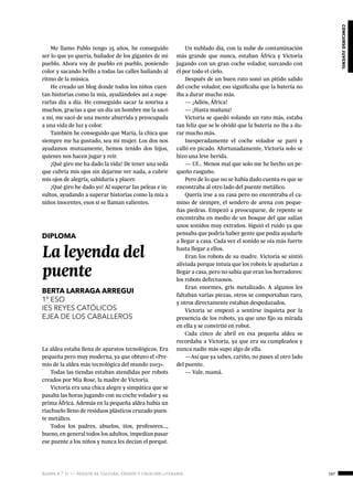 ágora n.º 17 — revista de cultura, ensayo y creación literaria 167
concursojuvenil
Me llamo Pablo tengo 25 años, he conseguido
ser lo que yo quería, bailador de los gigantes de mi
pueblo. Ahora voy de pueblo en pueblo, poniendo
color y sacando brillo a todas las calles bailando al
ritmo de la música.
He creado un blog donde todos los niños cuen-
tan historias como la mía, ayudándoles así a supe-
rarlas día a día. He conseguido sacar la sonrisa a
muchos, gracias a que un día un hombre me la sacó
a mí, me sacó de una mente aburrida y preocupada
a una vida de luz y color.
También he conseguido que María, la chica que
siempre me ha gustado, sea mi mujer. Los dos nos
ayudamos mutuamente, hemos tenido dos hijos,
quienes nos hacen jugar y reír.
¡Qué giro me ha dado la vida! De tener una seda
que cubría mis ojos sin dejarme ver nada, a cubrir
mis ojos de alegría, sabiduría y placer.
¡Qué giro he dado yo! Al superar las peleas e in-
sultos, ayudando a superar historias como la mía a
niños inocentes, esos sí se llaman valientes.
DIPLOMA
La leyenda del
puente
BERTA LARRAGA ARREGUI
1º ESO
IES REYES CATÓLICOS
EJEA DE LOS CABALLEROS
La aldea estaba llena de aparatos tecnológicos. Era
pequeña pero muy moderna, ya que obtuvo el «Pre-
mio de la aldea más tecnológica del mundo 2103».
Todas las tiendas estaban atendidas por robots
creados por Mia Rose, la madre de Victoria.
Victoria era una chica alegre y simpática que se
pasaba las horas jugando con su coche volador y su
prima África. Además en la pequeña aldea había un
riachuelo lleno de residuos plásticos cruzado puen-
te metálico.
Todos los padres, abuelos, tíos, profesores…,
bueno, en general todos los adultos, impedían pasar
ese puente a los niños y nunca les decían el porqué.
Un nublado día, con la nube de contaminación
más grande que nunca, estaban África y Victoria
jugando con un gran coche volador, surcando con
él por todo el cielo.
Después de un buen rato sonó un pitido salido
del coche volador, eso significaba que la batería no
iba a durar mucho más.
— ¡Adiós, África!
— ¡Hasta mañana!
Victoria se quedó volando un rato más, estaba
tan feliz que se le olvidó que la batería no iba a du-
rar mucho más.
Inesperadamente el coche volador se paró y
calló en picado. Afortunadamente, Victoria solo se
hizo una leve herida.
— Uf… Menos mal que solo me he hecho un pe-
queño rasguño.
Pero de lo que no se había dado cuenta es que se
encontraba al otro lado del puente metálico.
Quería irse a su casa pero no encontraba el ca-
mino de siempre, el sendero de arena con peque-
ñas piedras. Empezó a preocuparse, de repente se
encontraba en medio de un bosque del que salían
unos sonidos muy extraños. Siguió el ruido ya que
pensaba que podría haber gente que podía ayudarle
a llegar a casa. Cada vez el sonido se oía más fuerte
hasta llegar a ellos.
Eran los robots de su madre. Victoria se sintió
aliviada porque intuía que los robots le ayudarían a
llegar a casa, pero no sabía que eran los borradores:
los robots defectuosos.
Eran enormes, gris metalizado. A algunos les
faltaban varias piezas, otros se comportaban raro,
y otros directamente estaban despedazados.
Victoria se empezó a sentirse inquieta por la
presencia de los robots, ya que uno fijo su mirada
en ella y se convirtió en robot.
Cada cinco de abril en esa pequeña aldea se
recordaba a Victoria, ya que era su cumpleaños y
nunca nadie más supo algo de ella.
—Así que ya sabes, cariño, no pases al otro lado
del puente.
— Vale, mamá.
 