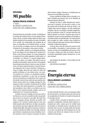 168 ágora n.º 17 — revista de cultura, ensayo y creación literaria
concursojuvenil
DIPLOMA
Mi pueblo
NURIA GRACIA ZUBIAUR
1º ESO
IES REYES CATÓLICOS
EJEA DE LOS CABALLEROS
Eran las fiestas de mi pueblo, Lacasta. Yo bailaba en
la verbena de la plaza, junto con mis amigos Pedro,
Julia y María. La plaza estaba repleta de gente, que
habían venido de otros pueblos cercanos y también
de la ciudad. Era impensable que después de 20
años, en el pueblo, ya no hubiese fiestas, ni verbe-
nas, ni vecinos, ni amigos y que tan solo quedaran
viviendo en él, mis padres y unos pocos vecinos.
En mi pueblo, cuando yo era pequeña disfruta-
ba de mi colegio, de mis amigos de la tienda de la
Plaza y del precioso parque, en el que pasábamos
la mayoría de las tardes jugando al «pilla, pilla», al
«escondite», al «olivero» y a nuestro juego favori-
to, que era saltar a la comba. Mis padres eran los
panaderos del pueblo, todos los días se levantaban
muy temprano para hacer el pan y yo, que me llamo
Lucía, me hacía cargo de levantar a mis dos herma-
nos pequeños de la cama, hacerles el desayuno e
irnos al colegio. Recuerdo que todos los niños del
pueblo estábamos en una misma clase, con nues-
tra profesora Dª. Carmen. Lo pasábamos genial y
aprendimos muchísimo. Lo que más me gustaba
eran las matemáticas y la gimnasia. Poco a poco me
iba dando cuenta de que cada año que pasaba está-
bamos menos niños en el colegio, porque los más
mayores se iban a estudiar al instituto de la ciudad
y no había más niños pequeños en el pueblo. Tan
solo quedamos cinco niños y nos dijeron que nos
iban a cerrar nuestro querido colegio y que ya no
tendríamos a Dª. Carmen de profesora.
Cuando cerraron el colegio, yo tenía once años y
me llevaron a otro de un pueblo mucho más grande
que el mío y no conocía a casi nadie. Me sentí muy
triste y apenada, porque añoraba mi pueblo, mis
amigos y a Dª. Carmen. Cuando regresé a casa, tras
haber pasado todo el día fuera, les dije a mis padres
que teníamos que hacer algo para abrir de nuevo el
colegio del pueblo. Mis padres reunieron a todos los
vecinos y decidieron hablar con el alcalde, Antonio,
para intentar conseguir que nuevas familias con ni-
ños vinieran a vivir a Lacasta y así poder de nuevo
abrir nuestro colegio. Entonces, el alcalde puso un
anuncio en el periódico que decía:
Lacasta, pueblo de Aragón ofrece vivienda y tra-
bajo a familias que deseen vivir en él. Teléfono de
contacto 697022 (Antonio)
Pasaban los días y nadie llamaba para intere-
sarse por el anuncio. Así que poco a poco, se me
fue yendo toda la ilusión que tenía de volver a mi
colegio. Hice nuevos amigos y mi vida cambió por
completo. Me fui a la ciudad a estudiar magisterio,
para ser profesora como Dª. Carmen mientras mis
padres seguían en Lacasta. Tuvieron que cerrar la
panadería, ya que tan solo quedaban seis familias y
el pueblo estaba casi abandonado. No tenían dinero
para arreglar las calles, muchas casas estaban en
ruina y todos los niños que vivíamos allí, estábamos
viviendo en diferentes lugares.
A mis 35 años, echo de mucho de menos la vida
en mi pueblo, a mis padres, a mis hermanos, a mis
vecinos, a la paz y la tranquilidad con la que se vivía
en Lacasta. ¿Cómo una vida tan bonita y llena de
recuerdos inolvidables puede desaparecer en tan
poco tiempo?
¡MI PUEBLO SE MUERE, Y UNA PARTE DE MI
VIDA CON ÉL!
¿ME AYUDAS A SALVARLO?
DIPLOMA
Energía eterna
CELIA BERGES LASOBRAS
1º ESO
IES REYES CATÓLICOS
EJEA DE LOS CABALLEROS
Un chico llamado Henrik, vivía en la pequeña aldea
de Antown junto a su abuela, quien por cada uno de
los cumpleaños de Henrik le contaba la leyenda de
la «Energía eterna».
Cuando volvió a escuchar la leyenda en su de-
cimosexto cumpleaños, Henrik sintió especial cu-
riosidad por saber cuánta parte de verdad tenía
esa leyenda. La «Energía eterna» contaba que en la
montaña más cercana a la aldea había incrustada,
en la cima, una gema de color blanquecino, la cual
contenía una fuente de energía eterna, de ahí el
nombre de la leyenda.
 