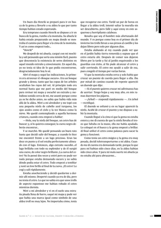 ágora n.º 17 — revista de cultura, ensayo y creación literaria 169
concursojuvenil
Un buen día Henrik se preparó para ir en bus-
ca de la gema y llevarle a su aldea lo que por tanto
tiempo habían estado esperando.
Era temprano cuando Henrik se dispuso a ir en
busca de la gema, rumbo a la montaña. Su abuela le
había estado preparando un mapa donde se mos-
traba el camino para llegar a la cima de la montaña.
Y así es como empezó todo…
*Henrik*
Me despedí de mi abuela, cargué con mi mochi-
la y salí pensando que sería una misión fácil, puesto
que desconocía la existencia de seres distintos en
aquel mundo extraño y emocionante. En aquel día,
yo no tenía ni idea de lo que podía encontrarme,
desgraciadamente hoy lo sé.
Abrí el mapa y seguí las indicaciones, lo prime-
ro era atravesar el «Bosque oscuro». Era un bosque
grande y denso, tanto que las copas de los arboles
ocultaban los rayos del sol. Al principio todo era
normal hasta que me paré en medio del bosque
para revisar mi mapa y escuché un extraño y me-
lodioso sonido cerca de mí, me asusté porque como
ya os he dicho antes, no sabía que había vida más
allá de la aldea. Miré a mi alrededor y me topé con
una pequeña ninfa de cabello azul turquesa, los
ojos azules como el cielo y la tez blanca como la
nieve. Me quedé contemplando a aquella hermosa
criatura, cuando esta empezó a hablar:
—Hola, soy la ninfa del bosque, un cetro has de
buscar; y, si lo quieres conseguir, la cueva negra de-
berás encontrar…
Y se marchó. Me quedé pensando un buen rato
hasta que decidí salir del bosque, y cuando lo hice
me encontré frente a un lago precioso. Eran las
doce en punto y el sol estaba perfectamente alinea-
do con el lago. Entonces, algo extraño sucedió…el
lago brillaba con todo su esplendor y de él surgió
una cueva, de color negro brillante ¡La cueva del ce-
tro! No lo pensé dos veces y entré pero no pude ver
nada porque estaba demasiado oscuro y no sabía
dónde podía estar el cetro. Todo empezó a temblar
y noté un leve brillo al final de la cueva. ¡El cetro! Lo
cogí y salí rápidamente.
Estaba anocheciendo y decidí quedarme a dor-
mir allí mismo. Desperté cuando ya era de día, pero
no tenía el cetro. Lo que no sabía era que unos trolls
de aspecto espantoso me habían robado el cetro
mientras dormía.
Miré a mi alrededor y vi en el suelo una extra-
ña pisada llena de barro, saqué mi mapa y pude ver
que había una marca igual como símbolo de una
aldea troll no muy lejos. No importaba cómo, tenía
que recuperar ese cetro. Tardé un par de horas en
llegar a la aldea troll, intenté saltar la muralla sin
ser descubierto, pero fallé y aquí estoy en este as-
queroso y horripilante calabozo.
Resulta que soy el hombre más afortunado del
mundo. Y es porque como hoy es el primer día de
invierno los trolls llevan a sus presos al castillo y los
dejan libres pero solo por algunos días.
Estaba alabando al rey cuando pude ver que
en el jardín había tierra removida y supuse que el
cetro estaría ahí. Después de comer nos dejaron
libres por la tarde y fui al jardín esquivando a los
guardias con éxito, al fin pude alcanzar el cetro y
salir corriendo. El cetro me ayudó a salir de esa,
pues congeló el tiempo por varias horas.
Vi que la montaña estaba cerca y solo había que
cruzar un puente de cuerda para llegar a ella. Iba
por mitad de camino cuando de repente apareció
un duende que dijo:
—Si el puente quieres cruzar mi adivinanza has
de acertar: Tengo hojas y soy muy alto, en mis ra-
mas duermen los pájaros.
—¡Árbol!— respondí rápidamente —. Un árbol
—rectifiqué.
El duende se esfumó y en su lugar apareció la
ninfa. Acabé de cruzar el puente y me dispuse a su-
bir la montaña.
Cuando llegué a la cima vi que la gema no estaba
entera y me di cuenta de que la ninfa llevaba el tro-
zo que faltaba en la mano, ella me había ayudado.
Lo coloqué en el hueco y la gema empezó a brillar.
Al final utilicé el cetro como palanca para sacar la
gema y funcionó.
Como tenía un cetro mágico y la gema era muy
pesada, decidí teletransportarme a mi aldea. Cuan-
do me di cuenta era demasiado tarde, porque lo que
para mí habían sido cinco días, en la aldea habían
sido cinco años. Y para mi mala suerte mi abuela ya
no estaba ahí para abrazarme...
 