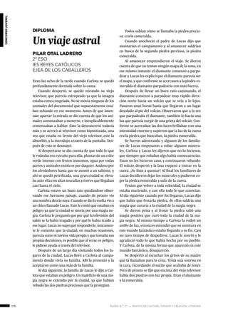 170 ágora n.º 17 — revista de cultura, ensayo y creación literaria
concursojuvenil
DIPLOMA
Un viaje astral
PILAR OTAL LADRERO
2º ESO
IES REYES CATÓLICOS
EJEA DE LOS CABALLEROS
Eran las ocho de la tarde cuando Carlota se quedó
profundamente dormida sobre la cama.
Cuando despertó, se quedó mirando su viejo
televisor, que parecía estropeado ya que la imagen
estaba como congelada. No se movía ninguno de los
animales del documental que supuestamente esta-
ban echando en ese momento. Antes de que inten-
tase apartar la mirada se dio cuenta de que los ani-
males comenzaban a moverse, e inexplicablemente
comenzaban a hablar. Esto la desconcertó todavía
más y se acercó al televisor como hipnotizada, una
vez que estaba en frente del viejo televisor, este la
absorbió, y la introdujo a través de la pantalla. Des-
pués de esto se desmayó.
Al despertarse se dio cuenta de que todo lo que
le rodeaba era extraño para ella, plantas de un color
verde intenso con frutos inmensos, agua por todas
partes y animales exóticos por doquier. Anduvo por
los alrededores hasta que se asomó a un saliente, y
ahí se quedó petrificada, una gran ciudad se eleva-
ba ante ella con altas murallas y torres que llegaban
casi hasta el cielo.
Carlota estuvo un buen rato quedándose obser-
vando ese hermoso paisaje, cuando de pronto vio
una sombra detrás suya .Cuando se dio la vuelta vio a
un chico llamado Lucas. Este le contó que estaban en
peligro ya que la ciudad se moría por una magia ne-
gra. Carlota le preguntó que por qué la televisión del
salón se la había tragado y por qué le había traído a
ese lugar. Lucas no supo qué responderle, únicamen-
te le comento que la ciudad, en muchas ocasiones,
parecía como si tuviese vida propia y que tomaba sus
propias decisiones, es posible que al verse en peligro,
le pidiese ayuda a través del televisor.
Después de un largo día visitando todos los lu-
gares de la ciudad, Lucas llevó a Carlota al campa-
mento donde vivía su familia. Allí la presentó y la
aceptaron como una más de la familia.
Al día siguiente, la familia de Lucas le dijo a Car-
lota que estaban en peligro. Un maleficio de una ma-
gia negra se extendía por la ciudad, ya que habían
robado las dos piedras preciosas que la protegían.
Todos sabían cómo se llamaba la piedra precio-
sa: era la esmeralda.
Cuando anocheció el padre de Lucas dijo que
montarían el campamento y al amanecer saldrían
en busca de la segunda piedra preciosa, la piedra
esmeralda.
Al amanecer emprendieron el viaje. Se dieron
cuenta de que no tenían ningún mapa de la zona, en
ese mismo instante el diamante comenzó a parpa-
dear y Lucas les explicó que el diamante parecía ser
el mapa, y que conforme se acercasen a la piedra es-
meralda el diamante parpadearía con más fuerza.
Después de llevar un buen rato caminando, el
diamante comenzó a parpadear muy rápido direc-
ción norte hacia un volcán que se veía a lo lejos.
Pasaron unas horas hasta que llegaron a un lugar
desolado al pie del volcán. Observaron que a la vez
que parpadeaba el diamante, también lo hacía una
luz que parecía surgir de una grieta del volcán. Con-
forme se acercaban las dos luces brillaban con una
intensidad enorme y supieron que la luz de la cueva
era la piedra que buscaban, la piedra esmeralda.
Se fueron adentrando y algunos de los familia-
res de Lucas empezaron a robar algunos minera-
les, Carlota y Lucas les dijeron que no lo hiciesen,
que siempre que robabas algo había consecuencias.
Estos no les hicieron caso, y continuaron robando.
El volcán despertó y la lava empezó a entrar en la
cueva. ¡Se iban a quemar! Al final los familiares de
Lucas decidieron dejar los minerales y pudieron co-
ger la piedra esmeralda y salir de la cueva.
Tenían que volver a toda velocidad, la ciudad se
estaba muriendo, y con ella todo lo que conocían.
Al día siguiente cuando por fin llegaron, Lucas dijo
que había que frotarla piedra, de ellas saldría una
magia que curaría a la ciudad de la magia negra
Se dieron prisa y al frotar la piedra salió una
magia positiva que curó toda la ciudad de la ma-
gia negra. Al mismo tiempo a Carlota la rodeó un
anillo de luz, entonces entendió que su aventura en
este mundo fantástico estaba llegando a su fin. Casi
no tuvo tiempo de despedirse. Lucas le sonrió y le
agradeció todo lo que había hecho por su pueblo.
Y Carlota, de la misma forma que apareció en este
mundo fantástico, desapareció.
Se despertó al escuchar los gritos de su madre
que la llamaban para la cena. Tenía una sonrisa en
la cara, recordando el sueño que acababa de tener.
Pero de pronto se fijó que encima del viejo televisor
había dos piedras con luz propia. Eran el diamante
y la esmeralda.
 