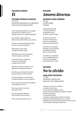 174 ágora n.º 17 — revista de cultura, ensayo y creación literaria
concursojuvenil
SEGUNDO PREMIO
Él
VICTORIA MORALES SANCHO
2° E.S.O.
NUESTRA SEÑORA DE LA MERCED
EJEA DE LOS CABALLEROS
Esta es una historia diferente a las demás.
No empieza con «Había una vez…».
Tampoco acaba con «…comieron perdices».
Él era tímido, callado, diferente.
Ellos eran muy «divertidos» y muy fuertes.
Él volvía a casa llorando todo el camino.
Al entrar se reía para disimular.
Ellos volvían a casa riendo.
Y también entraban riendo
Él lloraba y en el recreo caía al suelo.
Y ellos lo tiraban y se divertían.
Un día a él le dio por reflexionar.
No volvió a casa llorando,
y tampoco entró riendo.
Él no lloró cuando lo volvieron a tirar.
Ellos fueron a más para divertirse.
Él volvió a casa, ni llorando ni riendo,
porque sabía que su dolor acababa.
Iba a ser la última vez que él volviese,
y también la última vez que él respirase.
Él era uno de los muchos niños excluidos.
Y, por desgracia, él lo era.
Él ya nunca volverá a ser niño.
Él no pudo crecer.
Él no tuvo tiempo de disfrutar.
Pero él sufrió como el que más.
Él fue, pero por ellos no es ni será.
DIPLOMA
Amores diversos
ANTONIO ANSÓ CABRERA
3º ESO
IES RÍO ARBA
TAUSTE
Caminando por la calle
un catorce de febrero,
yo sujetaba la mano
de alguien que tanto deseo.
La gente nos mira mal
por tener el mismo sexo,
pero eso no me importó
ya que no saben qué siento.
Puede que no nos acepten,
el porqué, yo no lo entiendo
pero puedo respetarlo
para no causar revuelo.
En verdad no es nada justo
en lo escondido querernos,
pero si es con mi pareja
por él muevo tierra y cielo.
DIPLOMA
No te olvido
LUNA SANZ TOLOSANA
1º ESO
IES REYES CATÓLICOS
EJEA DE LOS CABALLEROS
Casi hace un año que te marchaste
y ya nada es como antes.
En estos días de nostalgia y tristeza
muchos son los recuerdos que inundan mi cabeza.
Formaste una familia
y te desviviste por ella,
y aunque no solías expresar mucho tu emoción
yo siempre he sabido que íbamos en tu corazón .
Trabajaste de sol a sol, toda una vida de esfuerzo y sudor
no te merecías el final que la vida te dio.
 