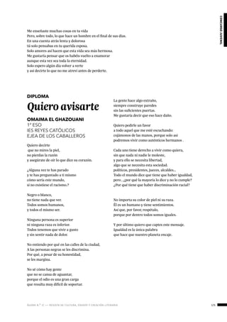 ágora n.º 17 — revista de cultura, ensayo y creación literaria 175
concursojuvenil
Me enseñaste muchas cosas en tu vida
Pero, sobre todo, lo que hace un hombre en el final de sus días.
En una cuenta atrás lenta y dolorosa
tú solo pensabas en tu querida esposa.
Solo amores así hacen que esta vida sea más hermosa.
Me gustaría pensar que os habéis vuelto a enamorar
aunque esta vez sea toda la eternidad.
Solo espero algún día volver a verte
y así decirte lo que no me atreví antes de perderte.
DIPLOMA
Quiero avisarte
OMAIMA EL GHAZOUANI
1º ESO
IES REYES CATÓLICOS
EJEA DE LOS CABALLEROS
Quiero decirte
que no mires la piel,
no pierdas la razón
y asegúrate de oír lo que dice su corazón.
¿Alguna vez te has parado
y te has preguntado a ti mismo
cómo sería este mundo,
si no existiese el racismo.?
Negro o blanco,
no tiene nada que ver.
Todos somos humanos,
y todos el mismo ser.
Ninguna persona es superior
ni ninguna raza es inferior.
Todos tenemos que vivir a gusto
y sin sentir nada de dolor.
No entiendo por qué en las calles de la ciudad,
A las personas negras se les discrimina.
Por qué, a pesar de su honestidad,
se les margina.
No sé cómo hay gente
que no se cansa de aguantar,
porque el odio es una gran carga
que resulta muy difícil de soportar.
La gente hace algo extraño,
siempre construye paredes
sin las suficientes puertas.
Me gustaría decir que eso hace daño.
Quiero pedirle un favor
a todo aquel que me esté escuchando:
cojámonos de las manos, porque solo así
podremos vivir como auténticos hermanos .
Cada uno tiene derecho a vivir como quiera,
sin que nada ni nadie le moleste,
y para ello se necesita libertad,
algo que se necesita esta sociedad.
políticos, presidentes, jueces, alcaldes…
Todo el mundo dice que tiene que haber igualdad,
pero , ¿por qué la mayoría lo dice y no lo cumple?
¿Por qué tiene que haber discriminación racial?
No importa su color de piel ni su raza.
Él es un humano y tiene sentimientos.
Así que, por favor, respétalo,
porque por dentro todos somos iguales.
Y por último quiero que captes este mensaje.
Igualdad es la única palabra
que hace que nuestro planeta encaje.
 