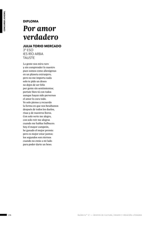 176 ágora n.º 17 — revista de cultura, ensayo y creación literaria
concursojuvenil
DIPLOMA
Por amor
verdadero
JULIA TORIO MERCADO
3º ESO
IES RÍO ARBA
TAUSTE
La gente nos mira raro
y sin comprender lo nuestro
pues somos como alienígenas
en un planeta extranjero,
pero no me importa nada
solo te pido un deseo
no dejes de ser feliz
por gente sin sentimientos;
portate bien tú con todos
aunque hayan sido perversos
el amor lo cura todo.
Yo solo pienso y recuerdo
la forma en que nos besábamos
después de todos los duelos,
risas y de nuestros lloros.
Con solo verte me alegro,
con solo reír me alegras
cuando me hablas balbuceo.
Soy el mayor campeón,
he ganado el mejor premio
pero es mejor estar juntos:
los segundos son eternos
cuando no estás a mi lado
para poder darte un beso.
 