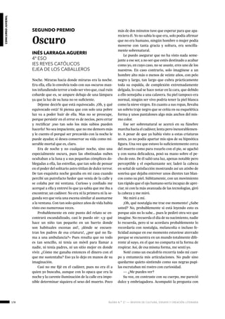 178 ágora n.º 17 — revista de cultura, ensayo y creación literaria
concursojuvenil
concursojuvenil
SEGUNDO PREMIO
Oscuro
INÉS LARRAGA AGUERRI
4º ESO
IES REYES CATÓLICOS
EJEA DE LOS CABALLEROS
Noche. Miraras hacia donde miraras era la noche.
Era ella, ella lo envolvía todo con sus oscuros man-
tos infundiendo terror a todo ser vivo que, cual ruin
cobarde que es, se ampare debajo de una lámpara
ya que la luz de su luna no ve suficiente.
Déjeme decirle que está equivocado. ¡Oh, y qué
equivocado está! Si piensa que con solo una pobre
luz va a poder huir de ella. Mas no se preocupe,
porque persistir en el error es de necios, pero errar
y rectificar ¡eso tan solo los más sabios pueden
hacerlo! No sea impaciente, que no me demoro más
y le cuento el porqué ser precavido con la noche le
puede ayudar, si desea conservar su vida como mi-
serable mortal que es, claro.
Era de noche y no cualquier noche, sino una
especialmente oscura, pues las obstinadas nubes
ocultaban a la luna y a sus pequeñas cómplices do-
blegadas a ella, las estrellas, que tan solo de pensar
en el poder del solitario astro titilan de dulce terror.
De tan exquisita noche gozaba en mi casa cuando
percibí un putrefacto hedor que venía de la calle y
se colaba por mi ventana. Curioso y confiado me
acerqué a ella y entreví lo que ya sabía que me iba a
encontrar, un cadáver. No era ni la primera ni la se-
gunda vez que veía una escena similar al asomarme
a la ventana. Con tan solo quince años de vida había
visto eso numerosas veces.
Probablemente en este punto del relato se en-
contrará escandalizado, casi le puedo oír: «¡y qué
hace un niño tan pequeño en un barrio donde
son habituales escenas así!, ¡dónde se encuen-
tran los padres de esa criatura!, ¿por qué no lla-
ma a una ambulancia?» Pues resulta que no todo
es tan sencillo, ni tenía un móvil para llamar a
nadie, ni tenía padres, ni un sitio mejor en donde
vivir. ¿Cómo me ganaba entonces el dinero con el
que me sustentaba? Eso ya lo dejo en manos de su
imaginación.
Casi no me fijé en el cadáver, pues no era él a
quien yo buscaba, aunque con lo opaca que era la
noche y la carente iluminación de la calle era impo-
sible determinar siquiera el sexo del muerto. Poco
más de dos minutos tuve que esperar para que apa-
reciera él. Yo no sabía lo que era, solo podía afirmar
que no era humano, ningún hombre o mujer podía
moverse con tanta gracia y soltura, era sencilla-
mente sobrenatural.
Le puedo asegurar que no ha visto nada seme-
jante a ese ser, a no ser que estés destinado a acabar
como yo, en cuyo caso, no se asuste, eres uno de los
nuestros. En caso contrario, solo imagínese a un
hombre alto más o menos de veinte años, con pelo
negro y largo, tan largo que cubra prácticamente
toda su espalda, de complexión extremadamente
delgada, lo cual se hace notar en la cara, que debido
a ello semejaba a una calavera. Su piel tampoco era
normal, ningún ser vivo podría tener la piel blanca
como la nieve virgen. En cuanto a sus ropas, llevaba
un sobrio traje negro que se ceñía en su esquelética
forma y unos pantalones algo más anchos del mis-
mo color.
Ese ser sobrenatural se acercó en su fúnebre
marcha hacia el cadáver, lenta pero inexorablemen-
te. A pesar de que ya había visto a estas criaturas
antes, yo no podía apartar mis ojos de su hipnótica
figura. Una vez que estuvo lo suficientemente cerca
del muerto como para rozarlo con el pie, se agachó
y con suma delicadeza, posó su mano sobre el pe-
cho de este. De él salió una luz, apenas notable pero
perceptible y el espeluznante ser, ladeó la cabeza
en señal de satisfacción mostrando así un atisbo de
sonrisa que dejaba entrever unos dientes tan blan-
cos como su piel. Súbitamente, con un movimiento
tan rápido que el ojo humano sería incapaz de apre-
ciar, ni con la más avanzada de las tecnologías, giró
la cabeza y me miró.
Me miró a mí.
¡Oh, qué nostalgia me trae ese momento! ¿Sabe
usted? No, probablemente si está leyendo esto es
porque aún no lo sabe... pues le pediré otra vez que
imagine. No recuerda el día de su nacimiento, nadie
lo recuerda, pero si se acordara probablemente lo
recordaría con nostalgia, melancolía o incluso fe-
licidad aunque en ese momento estuviese aterrado
porque se encuentra en un mundo totalmente dife-
rente al suyo, en el que no comparta ni la forma de
respirar. Así, de esa misma forma, me sentí yo.
Noté como un escalofrío recorría todo mi cuer-
po y entumecía mis articulaciones. No pude sino
quedarme quieto sintiendo como sus negras pupi-
las escrutaban mi rostro con curiosidad.
— ¿Me puedes ver?
Su voz, en contraste con su cuerpo, me pareció
dulce y embriagadora. Acompañó la pregunta con
 