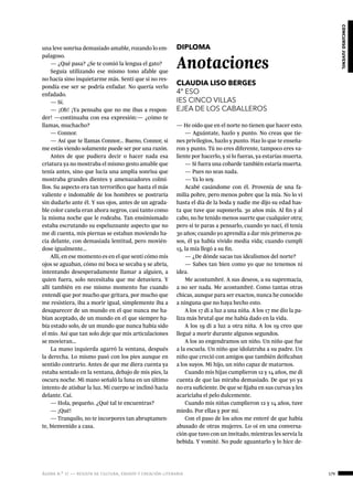 ágora n.º 17 — revista de cultura, ensayo y creación literaria 179
concursojuvenil
una leve sonrisa demasiado amable, rozando lo em-
palagoso.
— ¿Qué pasa? ¿Se te comió la lengua el gato?
Seguía utilizando ese mismo tono afable que
no hacía sino inquietarme más. Sentí que si no res-
pondía ese ser se podría enfadar. No quería verlo
enfadado.
— Sí.
— ¡Oh! ¡Ya pensaba que no me ibas a respon-
der! —continuaba con esa expresión:— ¿cómo te
llamas, muchacho?
— Connor.
— Así que te llamas Connor... Bueno, Connor, si
me estás viendo solamente puede ser por una razón.
Antes de que pudiera decir o hacer nada esa
criatura ya no mostraba el mismo gesto amable que
tenía antes, sino que lucía una amplia sonrisa que
mostraba grandes dientes y amenazadores colmi-
llos. Su aspecto era tan terrorífico que hasta el más
valiente e indomable de los hombres se postraría
sin dudarlo ante él. Y sus ojos, antes de un agrada-
ble color canela eran ahora negros, casi tanto como
la misma noche que le rodeaba. Tan ensimismado
estaba escrutando su espeluznante aspecto que no
me di cuenta, mis piernas se estaban moviendo ha-
cia delante, con demasiada lentitud, pero movién-
dose igualmente…
Allí, en ese momento es en el que sentí cómo mis
ojos se aguaban, cómo mi boca se secaba y se abría,
intentando desesperadamente llamar a alguien, a
quien fuera, solo necesitaba que me detuviera. Y
allí también en ese mismo momento fue cuando
entendí que por mucho que gritara, por mucho que
me resistiera, iba a morir igual, simplemente iba a
desaparecer de un mundo en el que nunca me ha-
bían aceptado, de un mundo en el que siempre ha-
bía estado solo, de un mundo que nunca había sido
el mío. Así que tan solo deje que mis articulaciones
se movieran…
La mano izquierda agarró la ventana, después
la derecha. Lo mismo pasó con los pies aunque en
sentido contrario. Antes de que me diera cuenta ya
estaba sentado en la ventana, debajo de mis pies, la
oscura noche. Mi mano señaló la luna en un último
intento de atisbar la luz. Mi cuerpo se inclinó hacia
delante. Caí.
— Hola, pequeño. ¿Qué tal te encuentras?
— ¡Qué!
— Tranquilo, no te incorpores tan abruptamen-
te, bienvenido a casa.
DIPLOMA
Anotaciones
CLAUDIA LISO BERGES
4º ESO
IES CINCO VILLAS
EJEA DE LOS CABALLEROS
— He oído que en el norte no tienen que hacer esto.
— Aguántate, hazlo y punto. No creas que tie-
nes privilegios, hazlo y punto. Haz lo que te enseña-
ron y punto. Tú no eres diferente, tampoco eres va-
liente por hacerlo, y si lo fueras, ya estarías muerta.
— Si fuera una cobarde también estaría muerta.
— Pues no seas nada.
— Ya lo soy.
Acabé casándome con él. Provenía de una fa-
milia pobre, pero menos pobre que la mía. No lo vi
hasta el día de la boda y nadie me dijo su edad has-
ta que tuve que suponerla. 30 años más. Al fin y al
cabo, no he tenido menos suerte que cualquier otra;
pero si te paras a pensarlo, cuando yo nací, él tenía
30 años; cuando yo aprendía a dar mis primeros pa-
sos, él ya había vivido media vida; cuando cumplí
15, la mía llegó a su fin.
— ¿De dónde sacas tus idealismos del norte?
— Sabes tan bien como yo que no tenemos ni
idea.
Me acostumbré. A sus deseos, a su supremacía,
a no ser nada. Me acostumbré. Como tantas otras
chicas, aunque para ser exactos, nunca he conocido
a ninguna que no haya hecho esto.
A los 17 di a luz a una niña. A los 17 me dio la pa-
liza más brutal que me había dado en la vida.
A los 19 di a luz a otra niña. A los 19 creo que
llegué a morir durante algunos segundos.
A los 20 engendramos un niño. Un niño que fue
a la escuela. Un niño que idolatraba a su padre. Un
niño que creció con amigos que también deificaban
a los suyos. Mi hijo, un niño capaz de matarnos.
Cuando mis hijas cumplieron 12 y 14 años, me di
cuenta de que las miraba demasiado. De que yo ya
no era suficiente. De que se fijaba en sus curvas y les
acariciaba el pelo dulcemente.
Cuando mis niñas cumplieron 12 y 14 años, tuve
miedo. Por ellas y por mí.
Con el paso de los años me enteré de que había
abusado de otras mujeres. Lo oí en una conversa-
ción que tuvo con un invitado, mientras les servía la
bebida. Y vomité. No pude aguantarlo y lo hice de-
 