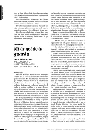 180 ágora n.º 17 — revista de cultura, ensayo y creación literaria
concursojuvenil
lante de ellos. Delante de él. Supusieron que estaba
enferma y continuaron hablando de ello, mientras
reían y yo lo limpiaba.
Literalmente callada toda mi vida. Por factores
externos e internos; luchando contra todo desde el
silencio; luchando contra mí a gritos.
Literalmentecalladatodamivida.Hablandocon-
migo misma; creyéndome loca; queriendo separar-
me en dos personas, e inevitablemente siendo una.
Literalmente callada toda mi vida. Para nada.
Para que nada cambie absolutamente nada. Para
llegar el día de mi muerte y darme cuenta de que
me mataron al nacer mujer.
DIPLOMA
Mi ángel de la
guarda
CELIA SIERRA SANZ
1º BACHILLERATO
IES REYES CATÓLICOS
EJEA DE LOS CABALLEROS
Me estremecí.
Ya había venido a visitarme más veces pero
siempre que lo hacía no podía evitar sentir un pe-
queño escalofrío. Me trataba con el mismo cariño
que siempre, sentía sus manos en mi pelo, le encan-
taba hacerme peinados, yo tenía el pelo muy largo
y ella me decía que así estaba muy guapa. Por la
noche, se sentaba a mi lado en la cama y leíamos
juntas el libro nuevo que papá me regaló por na-
vidades, a ella le encantaba leer. Aún recuerdo sus
gafas redondas, su pelo, sus manos… aunque ahora
está bastante cambiada, pero sigue igual de guapa.
Los días que yo tenía que hacer un examen im-
portante me acompañaba a mi aula y se quedaba
detrás de mí dándome ánimos, tranquilizándome,
me decía que no estuviera nerviosa que había estu-
diado mucho y me saldría genial. Era mi ángel de la
guarda, el máximo apoyo que una niña de 10 años
podría tener. Como aquel día que tuve mi primera
exhibición de patinaje, ahí fue la primera vez que
me ayudó. Mamá me dijo que estaba guapísima, que
sonriera al público y que todo saldría bien, después
de todo, había estado practicando aquel baile horas
y horas, era imposible que me equivocara. Al empe-
zar la música, empecé a moverme como pez en el
agua, estaba disfrutando muchísimo, hasta que me
tropecé. Me caí al suelo y se me rompieron las me-
dias, todo el mundo me miraba y yo solo tenía ga-
nas de llorar. Entonces sentí que había alguien de-
trás de mí que me susurró: «Arriba pequeña, no ha
sido nada, si tú no puedes, no puede nadie». Ella me
dio la fuerza que necesitaba, me levanté y acabé mi
actuación, todo el mundo aplaudió, fue increíble.
Desde ese momento me visita todos los días, me
canta con su preciosa voz y me prepara la merien-
da cuando mamá no está en casa. Pero todo cambió
cuando se lo conté a mamá.
— Martín, creo que deberíamos llevarla a un
especialista, esto está yendo demasiado lejos —yo
escuchaba atenta con la oreja pegada a la pared.
— Pero, Julia, cariño, ¿no crees que estás exa-
gerando? —dijo mi padre bajando su tono de voz-.
Serán cosas de niños, pronto se le pasará.
— Ayer me dijo que no le preparase la merien-
da, que le gustaba más como se la hacía ella, que
vendría en cualquier momento. Ah, y que no hacía
falta que la llevase a la escuela, que se irían las dos
dando un paseo. Martín, mi madre murió hace un
año, se que tenían un fuerte vínculo pero no creo
que sea bueno que la niña se la imagine y la vea
cómo a una persona real.
Aquella noche me eché a la cama muy enfadada
con mamá. Hace un año me explicaron que la abue-
la se había ido al cielo, que cuando las personas son
mayores suben para descansar en paz y tienen una
vida mejor. También me dijeron que no me preocu-
para, que siempre estaría con nosotros. Por eso no
entiendo por qué ahora no me dejan verla, si ella
baja del cielo para visitarme es porque tiene dere-
cho y porque me quiere, es mi abuela.
Llevo una semana visitando a una psicóloga, no
sé muy bien qué es lo que pretende. Mamá me ha
dicho que va a ayudarme pero yo no tengo ningún
problema, además esa mujer no me cae bien, le ha
dicho a mis padres que me tengo que tomar unas
pastillas con cada comida. No me está ayudando
en nada, lo único que está consiguiendo es que mi
abuela deje de visitarme y eso no me gusta. Una
noche, decido no tomar la pastilla de la cena, hago
como que me la trago pero después la escupo en mi
habitación, esa noche mí abuela viene a visitarme.
¡Cómo la echaba de menos! Voy corriendo hacia
ella, está esperándome en la ventana abierta de mi
habitación.
El único recuerdo que tengo de aquella visita
es abrir los ojos y ver a mi madre llorando, no me
 