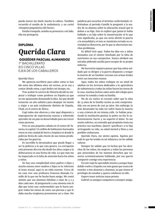 ágora n.º 17 — revista de cultura, ensayo y creación literaria 181
concursojuvenil
puedo mover me duele mucho la cabeza. También
recuerdo el sonido de la ambulancia, y un cartel
«Hospital psiquiátrico del Norte».
Estaba tranquila, notaba su presencia a mi lado,
ella me protegería.
DIPLOMA
Querida Clara
GOIZÉDER PASCUAL ALMANDOZ
1º BACHILLERATO
IES CINCO VILLAS
EJEA DE LOS CABALLEROS
Querida Clara:
Me apetecía escribirte para saber cómo te han
ido estos dos últimos años sin vernos, yo te voy a
contar dónde estoy, a qué dedico mi tiempo, etc.
Tras acabar la carrera de Historia decidí no em-
pezar a trabajar como profesor en España ya que
no me apasionaba demasiado la idea. Así que decidí
tomarme un año sabático para despejar mi mente
y viajar a un país totalmente distinto de España,
Chad, en el centro de África.
Cogí todos mis ahorros y vine aquí dispuesto a
impregnarme de experiencias nuevas y sobretodo
aprender de un país no desarrollado para así crecer
como persona.
Vivo en una pequeña cabaña en el centro de Ya-
mena, la capital. Un millón de habitantes hacinados
viven en esta ciudad de barro y hojalata en donde la
pobreza brota de cada rincón de sus ruinas produ-
cidas por las guerras.
Es increíble lo devastadora que puede llegar a
ser la pobreza y lo que esta genera. La corrupción
está presente día tras día desde los altos cargos y la
delincuencia es una forma de vida. Lo que más me
ha impactado es la falta de atención hacia los niños
y niñas.
No hay una complicidad entre padres e hijos y
mucho menos entre madres e hijas en lo referente
al tema sexual, aquí es un tabú enorme. Cerca de
mi casa vive una profesora francesa llamada Ca-
mille de la que me he hecho buen amigo. Me contó
atónita que sus alumnas faltaban a clase de 3 a 5
días cada mes. Al preguntarle a una alumna esta le
dijo que tenía una «enfermedad» que le hacía san-
grar todos los meses de entre sus piernas y que le
daba mucha vergüenza presentarse así a clase. Sin
palabras por escuchar el término «enfermedad» re-
firiéndose al periodo Camille le preguntó a la ma-
dre de su alumna sobre la educación sexual que le
daban a su hija. Esta le explicó que jamás le había
hablado a su hija sobre la menstruación ni lo que
esto significaba, ya que eso sería abrirle la puerta
a la sexualidad y si esta se mantenía cerrada su cu-
riosidad no florecería, por lo que se ahorrarían mu-
chos problemas.
Es difícil vivir aquí. Todos los días veo a niños
desnudos con el vientre hinchado por la falta de
nutrientes en sus cuerpecitos. Nunca olvidaré sus
miradas pidiendo auxilio para escapar de su propio
infierno.
Me horroriza siquiera pensar que hay niños-sol-
dado que se dirigen a la guerra dispuesto a vengar
la muerte de un familiar cercano con armas letales
entre sus inocentes manos.
Aquí, todos los niños trabajan en un símil de
adultos en los terrenos dedicados a la agricultura
de subsistencia y todas las niñas hacen las tareas de
la casa, muchas incluso salen antes del colegio para
cocinar la comida a toda su familia.
Me da un vuelco al corazón saber que la niña
de 13 años de la familia vecina ya está comprome-
tida con un joven de casi 30 años. Sin embargo, lo
más devastador ha sido ver sufrir hasta la muerte
a una criatura de mi misma calle. Le habían prac-
ticado la mutilación genital, la pobre no fue lo su-
ficientemente fuerte y no soportó el dolor. Yo me
sentía colérico, no entendía qué propósito tenía esa
práctica tan machista. Querer «purificar» a tu hija
arriesgando su vida, su salud mental y física y sus
posibles embarazos.
Querida Clara, me siento egoísta. Egoísta por
todo lo que he tenido en mi infancia y no he sabido
valorar.
Siempre he sabido que tú luchas por los dere-
chos de los niños, las mujeres y todas las personas
que prescinden de los mismos derechos que no-
sotros económicamente hablando, por eso quería
compartir contigo esta experiencia.
En este viaje he aprendido mucho y aunque haya
dolido vuelvo a España con más ganas que nunca de
enseñar a mis alumnos y alumnas, ya que tienen el
privilegio de estudiar y quiero colaborar en ello.
Espero tener noticias tuyas pronto.
Gabriel, tu antiguo compañero y siempre amigo.
 