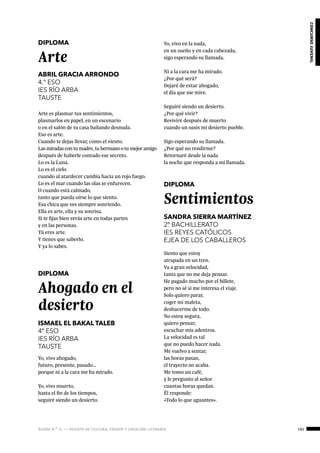 ágora n.º 17 — revista de cultura, ensayo y creación literaria 183
concursojuvenil
DIPLOMA
Arte
ABRIL GRACIA ARRONDO
4.º ESO
IES RÍO ARBA
TAUSTE
Arte es plasmar tus sentimientos,
plasmarlos en papel, en un escenario
o en el salón de tu casa bailando desnuda.
Eso es arte.
Cuando te dejas llevar, como el viento.
Las miradas con tu madre, tu hermano o tu mejor amigo
después de haberle contado ese secreto.
Lo es la Luna.
Lo es el cielo
cuando al atardecer cambia hacia un rojo fuego.
Lo es el mar cuando las olas se enfurecen.
O cuando está calmado,
tanto que pueda oírse lo que siento.
Esa chica que ves siempre sonriendo.
Ella es arte, ella y su sonrisa.
Si te fijas bien verás arte en todas partes
y en las personas.
Tú eres arte.
Y tienes que saberlo.
Y ya lo sabes.
DIPLOMA
Ahogado en el
desierto
ISMAEL EL BAKAL TALEB
4º ESO
IES RÍO ARBA
TAUSTE
Yo, vivo ahogado,
futuro, presente, pasado…
porque ni a la cara me ha mirado.
Yo, vivo muerto,
hasta el fin de los tiempos,
seguiré siendo un desierto.
Yo, vivo en la nada,
en un sueño y en cada cabezada,
sigo esperando su llamada.
Ni a la cara me ha mirado.
¿Por qué será?
Dejaré de estar ahogado,
el día que me mire.
Seguiré siendo un desierto.
¿Por qué vivir?
Reviviré después de muerto
cuando un oasis mi desierto pueble.
Sigo esperando su llamada.
¿Por qué no rendirme?
Retornaré desde la nada
la noche que responda a mi llamada.
DIPLOMA
Sentimientos
SANDRA SIERRA MARTÍNEZ
2º BACHILLERATO
IES REYES CATÓLICOS
EJEA DE LOS CABALLEROS
Siento que estoy
atrapada en un tren.
Va a gran velocidad,
tanta que no me deja pensar.
He pagado mucho por el billete,
pero no sé si me interesa el viaje.
Solo quiero parar,
coger mi maleta,
deshacerme de todo.
No estoy segura,
quiero pensar,
escuchar mis adentros.
La velocidad es tal
que no puedo hacer nada.
Me vuelvo a sentar,
las horas pasan,
el trayecto no acaba.
Me tomo un café,
y le pregunto al señor
cuantas horas quedan.
Él responde:
«Todo lo que aguantes».
 