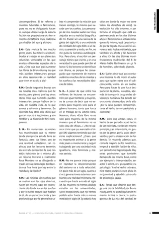 ágora n.º 17 — revista de cultura, ensayo y creación literaria 19
entrevistacon
contemporáneo. Si te refieres a
mundos futuristas o fantásticos,
pues no, no es obligatorio hacer-
lo, aunque desde luego la ciencia
ficción nos proporciona una herra-
mienta metafórica muy poderosa
para hablar del aquí y el ahora.
S.H.- Esta revista la lee mucha
gente joven, bachilleres acostum-
brados a trabajar en sus clases tus
columnas semanales en las que
analizas diferentes aspectos de la
vida ¿Cree que son precisamente
tus libros de Bruna Husky los que
más pueden interesarles porque
en ellos reconocerán la realidad
que viven en su día a día?
R.M.- Desde luego mis Brunas son
las novelas más realistas que he
escrito, pero pienso que hay otros
libros míos que también pueden
interesarles porque hablan de la
vida, de nuestra vida, de lo que
somos y soñamos y tememos. En
concreto hay otros dos libros que
gustan mucho a los jóvenes, y son
Temblor y La historia del Rey Trans-
parente.
S. H.- En numerosas ocasiones
has manifestado que tu mente
desde siempre ha estado llena de
fantasía, pero tus libros son de
una realidad aplastante, tan re-
alistas que los lectores tenemos
esa extraña sensación de que nos
estás hablando de ti misma ¿Es
un recurso literario o realmente
Rosa Montero se va dibujando a
través de sus personajes bordean-
do esa fina línea que hay entre la
realidad y la ficción?
R.M.- Las novelas son sueños que
se sueñan con los ojos abiertos,
nacen del mismo lugar del incons-
ciente de donde nacen los sueños
y por lo tanto seguro que hablan
de ti, de un yo inconsciente y tan
profundo que por lo general no sa-
bes ni comprender la relación que
tienen contigo, lo mismo que su-
cede con los sueños. Los persona-
jes de mis novelas suelen ser muy
alejados en su realidad biográfica
de mí. Puede ser una sierva de la
gleba del siglo XII, o una androide
de combate del siglo XXII, o un ta-
xista cuarentón y viudo, en fin, no
me gusta la narrativa autobiográ-
fica. Pero claro, al escribir un per-
sonaje tienes que vivirlo, y es esa
veracidad la que puede percibir el
lector. Si los lectores se identifican
con Bruna, es porque he conse-
guido que represente de manera
auténtica muchos de los miedos y
los sueños y las necesidades bási-
cas de todos.
S. H.- A pesar de que entre tus
millones de lectores se encuen-
tren por igual hombres y mujeres,
no te cansas de decir que no es-
cribes para mujeres sino para el
género humano, tanto que hasta
en el Prólogo de tu último libro,
Nosotras, dices: «Este libro no es
solo para mujeres, de la misma
manera que el feminismo no es
solo cosa de chicas…» ¿No te pa-
rece triste que ya avanzado el si-
glo XXI sigamos teniendo que dar
estas explicaciones? ¿Crees que
es importante animar a la gente
más joven a involucrarse y seguir
trabajando por una sociedad más
igualitaria, más feminista y me-
nos sexista.
R.M.- No me parece triste porque
en realidad la desconstrucción
del sexismo va a toda velocidad.
En poco más de un siglo, cuatro o
cinco generaciones estamos cam-
biando una realidad milenaria. Re-
cuerda que hasta entrado el siglo
XX las mujeres no hemos podido
estudiar en las universidades,
salvo excepciones; que no hemos
podido votar hasta más o menos
mediado el siglo XX (y todavía hay
sitios en donde la mujer no tiene
todos los derechos de voto). La
evolución ha sido enorme, y por
fortuna el empujón que está ex-
perimentando en los dos últimos
años el feminismo o antisexismo,
que es lo mismo, está caracteriza-
do por la llegada masiva de los va-
rones a esta lucha antisexista, que
también les afecta y les favorece
a ellos. En las dos últimas mani-
festaciones madrileñas del 8 de
Marzo había fácilmente un 40 %
de hombres, sobre todo jóvenes.
S.H.- Sueles decir que para contar
una historia ha de morir el autor
para que quien narre sea el sub-
consciente, como en un sueño.
Pero para hacer lo que hace des-
pués con la pluma, la autora, ade-
más de compartir las grandes ob-
sesiones humanas, ha debido ser
una atenta observadora de la vida
¿En tu caso pueden complemen-
tarse el hecho de ser periodista y
escritora?
R.M.- Creo que ambas cosas, el
hecho de ser periodista y el hecho
de ser novelista, vienen del mismo
principio, y es mi empatía, mi gus-
to por la gente, por la auto obser-
vación y por la observación de los
demás. Te recuerdo además que,
como la mayoría de los novelistas,
empecé a escribir ficción de niña,
y el periodismo llegó después. Hay
otras profesiones que también
derivan de esa misma base, como
por ejemplo la interpretación, ser
actor o actriz, o la psiquiatría y la
psicología. Y yo he hecho todo eso,
hice teatro durante cinco años en
mi juventud y estudié cuatro año
de psicología, jajaja.
S.H.- Tengo que decirte que ten-
go una cierta debilidad por Bruna
Husky, pero no puedo quitar de mi
mente lectora a Laura, la prota-
gonista de La hija del caníbal, te
 