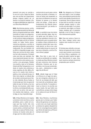 20 ágora n.º 17 — revista de cultura, ensayo y creación literaria
entrevistacon
parecerá raro pero no concibo a
la una sin la otra. Todos los libros
que uno escribe son importantes
porque ninguno podría ser un
avance si no está el anterior ¿Tie-
ne alguna debilidad por alguno de
sus libros Rosa Montero?
R.M.- Muchísimas gracias, cariño,
por las observaciones tan llenas de
afecto y de generosidad que estás
haciendo en todas tus preguntas.
Pues tienes toda la razón, el cami-
no de la obra es largo y progresivo,
no podría haber escrito mi última
novela sin haber hecho previa-
mente las anteriores, a escribir se
aprende escribiendo y pensando y
madurando. Por eso también me
es difícil o imposible escoger unos
libros por encima de otros, todos
me han sido necesarios. Te trataré
como una reina, por ejemplo, fue
muy importante porque me ense-
ñó a borrarme como autora y a es-
cuchar a mis personajes; Temblor
me enseñó a volar en la fantasía;
Historia del Rey Transparente es sin
duda mi novela más ambiciosa y
estoy orgullosa de ella; Bella y Os-
cura es mi novela más íntima y
poética, creo; La loca de la casa, mi
libro más original; La ridícula idea
de no volver a verte quizá sea el tex-
to más redondo; Bruna Husky es
el personaje que más me gusta de
todos los que he hecho, y las tres
Brunas me encantan, sobre todo
la última, Los tiempos del odio, que,
junto con La carne, creo que son
mis novelas más maduras… como
te digo, es muy imposible elegir.
S.H.- A Rosa Montero se le respeta
y reconoce como escritora y como
periodista, pero a nadie se le es-
capa que hay mucho más: eres
solidaria, comprometida con mil
causas justas y, siempre que hace
falta, das un paso al frente y te po-
sicionas; te mueves como pez en
el agua por las redes sociales y, al
contrario de lo que le pasa a otros
muchos escritores o famosos, in-
cluso en Twiter eres respetada. Lo
que marca la diferencia es que tus
lectores te quieren y te sienten
como una amiga… ¿Crees que es
fundamental esa relación perso-
na-escritor-lector? ¿te sientes re-
compensada?
R.M.- La verdad es que me siento
un poco aterrada, jajaja. Hay mu-
cha gente que me quiere, lo sé,
cosa que agradezco enorme y hu-
mildemente, pero no puedo evitar
el maldito y típico síndrome de la
impostora, quiero decir que a me-
nudo pienso: un día se van a dar
cuenta todos de que no soy así, de
que soy un desastre, y será un fra-
caso colosal, jajajaja
S.H.- Para bien o para mal, el
mundo va cambiando con rapidez,
no dudo que Rosa Montero estará
ahí para contarnos más historias
diferentes, historias que la sor-
prendan y con las que sorprender-
nos, pero… ¿Volveremos a saber
algo más de Bruna?
R.M.- ¡Desde luego que sí! Dejo
a mi Bruna en un lugar tan pecu-
liar, tan intrigante y distinto en el
final de Los tiempos del odio que
me muero de curiosidad por saber
qué va a ser de ella. Y no puedo co-
nocer su futuro si no escribo una
nueva novela. Así que habrá una
cuarta Bruna, aunque antes tengo
en la cabeza otro par de libros di-
ferentes.
S.H.- Rosa Montero, muchísimas
gracias por tu tiempo y por haber
sido así de generosa con nosotros,
y como eres una mujer optimista
y vitalista me apetece despedirme
de ti con una pregunta que espero
que llenes de esperanza ¿El futuro
siempre será mejor?
R.M.- Por desgracia no. El futuro
solo será mejor si nos lo trabaja-
mos, tanto desde el punto de vista
social como desde el punto de vis-
ta personal. Pero la buena noticia
es que está sin escribir, o sea que
siempre puedes aspirar a cons-
truirte una vida mejor. Y un conse-
jo esencial: para lograr un futuro
mejor, empieza por el presente.
Aprende a vivir el hoy lo mejor y
más intensamente posible.
S.H.- Pues eso vamos a hacer to-
dos, Rosa, trabajar juntos para
mejorar este mundo en el que vi-
vimos.
El tiempo pasa volando y nos que-
damos con ganas de más, la invito
a venir para conocer a sus lectores
de Cinco Villas y quedamos a la
espera de poder cuadrar las agen-
das, básicamente la suya, claro,
pues nosotros siempre estaremos
preparados para recibirla.
 