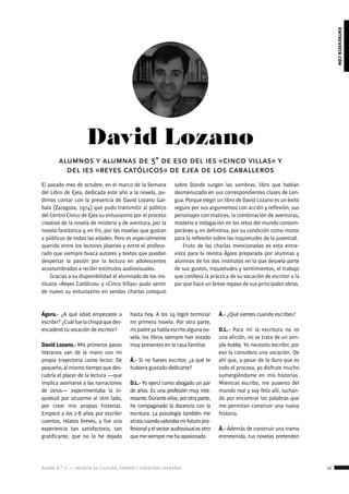 ágora n.º 17 — revista de cultura, ensayo y creación literaria 21
entrevistacon
David Lozano
El pasado mes de octubre, en el marco de la Semana
del Libro de Ejea, dedicada este año a la novela, pu-
dimos contar con la presencia de David Lozano Gar-
bala (Zaragoza, 1974) que pudo transmitir al público
del Centro Cívico de Ejea su entusiasmo por el proceso
creativo de la novela de misterio y de aventura, por la
novela fantástica y, en fin, por las novelas que gustan
a públicos de todas las edades. Pero es especialmente
querido entre los lectores jóvenes y entre el profeso-
rado que siempre busca autores y textos que puedan
despertar la pasión por la lectura en adolescentes
acostumbrados a recibir estímulos audiovisuales.
Gracias a su disponibilidad el alumnado de los ins-
titutos «Reyes Católicos» y «Cinco Villas» pudo sentir
de nuevo su entusiasmo en sendas charlas coloquio
alumnos y alumnas de 3º de eso del ies «cinco villas» y
del ies «reyes católicos» de ejea de los caballeros
sobre Donde surgen las sombras, libro que habían
desmenuzado en sus correspondientes clases de Len-
gua. Porque elegir un libro de David Lozano es un éxito
seguro por sus argumentos con acción y reflexión, sus
personajes con matices, la combinación de aventuras,
misterio e indagación en los retos del mundo contem-
poráneo y, en definitiva, por su condición como motor
para la reflexión sobre las inquietudes de la juventud.
Fruto de las charlas mencionadas es esta entre-
vista para la revista Ágora preparada por alumnas y
alumnos de los dos institutos en la que desvela parte
de sus gustos, inquietudes y sentimientos, el trabajo
que conlleva la práctica de su vocación de escritor a la
par que hace un breve repaso de sus principales obras.
Ágora.- ¿A qué edad empezaste a
escribir?¿Cuálfuelachispaquedes-
encadenó tu vocación de escritor?
David Lozano.- Mis primeros pasos
literarios van de la mano con mi
propia trayectoria como lector. De
pequeño, al mismo tiempo que des-
cubría el placer de la lectura —que
implica asomarse a las narraciones
de otros— experimentaba la in-
quietud por situarme al otro lado,
por crear mis propias historias.
Empecé a los 7-8 años por escribir
cuentos, relatos breves, y fue una
experiencia tan satisfactoria, tan
gratificante, que no lo he dejado
hasta hoy. A los 19 logré terminar
mi primera novela. Por otra parte,
mipadreyahabíaescritoalgunano-
vela, los libros siempre han estado
muy presentes en la casa familiar.
Á.- Si no fueses escritor, ¿a qué te
hubiera gustado dedicarte?
D.L.- Yo ejercí como abogado un par
de años. Es una profesión muy inte-
resante.Duranteaños,porotraparte,
he compaginado la docencia con la
escritura. La psicología también me
atraíacuandovalorabamifuturopro-
fesionalyelsectoraudiovisualesotro
quemesiempremehaapasionado.
Á.- ¿Qué sientes cuando escribes?
D.L.- Para mí la escritura no es
una afición, no se trata de un sim-
ple hobby. Yo necesito escribir, por
eso la considero una vocación. De
ahí que, a pesar de lo duro que es
todo el proceso, yo disfrute mucho
sumergiéndome en mis historias.
Mientras escribo, me ausento del
mundo real y soy feliz allí, luchan-
do por encontrar las palabras que
me permitan construir una nueva
historia.
Á.- Además de construir una trama
entretenida, tus novelas pretenden
 