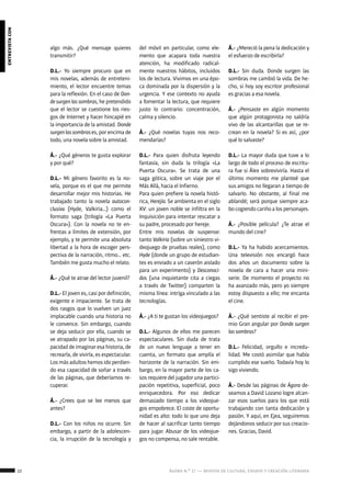 22 ágora n.º 17 — revista de cultura, ensayo y creación literaria
entrevistacon
algo más. ¿Qué mensaje quieres
transmitir?
D.L.- Yo siempre procuro que en
mis novelas, además de entreteni-
miento, el lector encuentre temas
para la reflexión. En el caso de Don-
desurgenlassombras, he pretendido
que el lector se cuestione los ries-
gos de Internet y hacer hincapié en
la importancia de la amistad. Donde
surgenlassombrases, por encima de
todo, una novela sobre la amistad.
Á.- ¿Qué géneros te gusta explorar
y por qué?
D.L.- Mi género favorito es la no-
vela, porque es el que me permite
desarrollar mejor mis historias. He
trabajado tanto la novela autocon-
clusiva (Hyde, Valkiria…) como el
formato saga (trilogía «La Puerta
Oscura»). Con la novela no te en-
frentas a límites de extensión, por
ejemplo, y te permite una absoluta
libertad a la hora de escoger pers-
pectiva de la narración, ritmo… etc.
También me gusta mucho el relato.
Á.- ¿Qué te atrae del lector juvenil?
D.L.- El joven es, casi por definición,
exigente e impaciente. Se trata de
dos rasgos que lo vuelven un juez
implacable cuando una historia no
le convence. Sin embargo, cuando
se deja seducir por ella, cuando se
ve atrapado por las páginas, su ca-
pacidad de imaginar esa historia, de
recrearla, de vivirla, es espectacular.
Losmásadultoshemosidoperdien-
do esa capacidad de soñar a través
de las páginas, que deberíamos re-
cuperar.
Á.- ¿Crees que se lee menos que
antes?
D.L.- Con los niños no ocurre. Sin
embargo, a partir de la adolescen-
cia, la irrupción de la tecnología y
del móvil en particular, como ele-
mento que acapara toda nuestra
atención, ha modificado radical-
mente nuestros hábitos, incluidos
los de lectura. Vivimos en una épo-
ca dominada por la dispersión y la
urgencia. Y ese contexto no ayuda
a fomentar la lectura, que requiere
justo lo contrario: concentración,
calma y silencio.
Á.- ¿Qué novelas tuyas nos reco-
mendarías?
D.L.- Para quien disfruta leyendo
fantasía, sin duda la trilogía «La
Puerta Oscura». Se trata de una
saga gótica, sobre un viaje por el
Más Allá, hacia el Infierno.
Para quien prefiere la novela histó-
rica, Herejía. Se ambienta en el siglo
XV: un joven noble se infiltra en la
Inquisición para intentar rescatar a
su padre, procesado por hereje.
Entre mis novelas de suspense:
tanto Valkiria (sobre un siniestro vi-
deojuego de pruebas reales), como
Hyde (donde un grupo de estudian-
tes es enviado a un caserón aislado
para un experimento) y Desconoci-
dos (una inquietante cita a ciegas
a través de Twitter) comparten la
misma línea: intriga vinculado a las
tecnologías.
Á.- ¿A ti te gustan los videojuegos?
D.L.- Algunos de ellos me parecen
espectaculares. Sin duda de trata
de un nuevo lenguaje a tener en
cuenta, un formato que amplía el
horizonte de la narración. Sin em-
bargo, en la mayor parte de los ca-
sos requiere del jugador una partici-
pación repetitiva, superficial, poco
enriquecedora. Por eso dedicar
demasiado tiempo a los videojue-
gos empobrece. El coste de oportu-
nidad es alto: todo lo que uno deja
de hacer al sacrificar tanto tiempo
para jugar. Abusar de los videojue-
gos no compensa, no sale rentable.
Á.- ¿Mereció la pena la dedicación y
el esfuerzo de escribirla?
D.L.- Sin duda. Donde surgen las
sombras me cambió la vida. De he-
cho, si hoy soy escritor profesional
es gracias a esa novela.
Á.- ¿Pensaste en algún momento
que algún protagonista no saldría
vivo de las alcantarillas que se re-
crean en la novela? Si es así, ¿por
qué lo salvaste?
D.L.- La mayor duda que tuve a lo
largo de todo el proceso de escritu-
ra fue si Álex sobreviviría. Hasta el
último momento me planteé que
sus amigos no llegaran a tiempo de
salvarlo. No obstante, al final me
ablandé; será porque siempre aca-
bo cogiendo cariño a los personajes.
Á.- ¿Posible película? ¿Te atrae el
mundo del cine?
D.L.- Ya ha habido acercamientos.
Una televisión nos encargó hace
dos años un documento sobre la
novela de cara a hacer una mini-
serie. De momento el proyecto no
ha avanzado más, pero yo siempre
estoy dispuesto a ello; me encanta
el cine.
Á.- ¿Qué sentiste al recibir el pre-
mio Gran angular por Donde surgen
las sombras?
D.L.- Felicidad, orgullo e incredu-
lidad. Me costó asimilar que había
cumplido ese sueño. Todavía hoy lo
sigo viviendo.
Á.- Desde las páginas de Ágora de-
seamos a David Lozano logre alcan-
zar esos sueños para los que está
trabajando con tanta dedicación y
pasión. Y aquí, en Ejea, seguiremos
dejándonos seducir por sus creacio-
nes. Gracias, David.
 