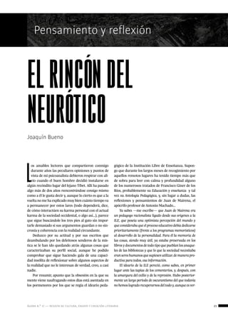 ágora n.º 17 — revista de cultura, ensayo y creación literaria 23
Nombre de secciónPensamiento y reflexión
Joaquín Bueno
elrincóndel
neurótico
L
os amables lectores que compartieron conmigo
durante años las peculiares opiniones y puntos de
vista de mi psicoanalista debieron respirar con ali-
vio cuando el buen hombre decidió instalarse en
algún recóndito lugar del lejano Tíbet. Allí ha pasado
algo más de dos años reencontrándose consigo mismo
como a él le gusta decir y, aunque lo cierto es que a la
vuelta no me ha explicado muy bien cuánto tiempo va
a permanecer por estos lares (todo dependerá, dice,
de cómo interactúen su karma personal con el actual
karma de la sociedad occidental, o algo así…), parece
que sigue buscándole los tres pies al gato sin impor-
tarle demasiado si sus argumentos guardan o no sin-
cronía y coherencia con la realidad circundante.
Deduzco por su actitud y por sus escritos que
deambulando por los deleitosos senderos de la mís-
tica se le han ido quedando atrás algunas cosas que
caracterizaban su perfil social, aunque he podido
comprobar que sigue haciendo gala de una capaci-
dad insólita de reflexionar sobre algunos aspectos de
la realidad que no le interesan de verdad, creo, a casi
nadie.
Por resumir, apunto que la obsesión en la que su
mente viene naufragando estos días está asentada en
los pormenores por los que se regía el ideario peda-
gógico de la Institución Libre de Enseñanza. Supon-
go que durante los largos meses de recogimiento por
aquellos remotos lugares ha tenido tiempo más que
de sobra para leer con calma y profundidad alguno
de los numerosos tratados de Francisco Giner de los
Ríos, probablemente su Educación y enseñanza  y tal
vez su Antología Pedagógica, y, sin lugar a dudas, las
reflexiones y pensamientos de Juan de Mairena, el
apócrifo profesor de Antonio Machado…
Ya sabes —me escribe— que Juan de Mairena era
un pedagogo racionalista ligado desde sus orígenes a la
ILE, que poseía una optimista percepción del mundo y
queconsiderabaqueelprocesoeducativodebíadedicarse
prioritariamente (frente a los programas memorísticos)
al desarrollo de la personalidad. Para él la memoria de
las cosas, siendo muy útil, ya estaba preservada en los
librosydocumentosdetodotipoquepueblanlosanaque-
les de las bibliotecas y que lo que la sociedad necesitaba
eransereshumanosquesupiesenutilizar,demanerapro-
ductiva para todos, esa información.
El ideario de la ILE pereció, como sabes, en primer
lugar ante las tapias de los cementerios, y, después, con
la amargura del exilio y de la represión. Hubo posterior-
mente un largo período de oscurantismo del que todavía
nohemoslogradorecuperarnosdeltodoy,aunqueesver-
 