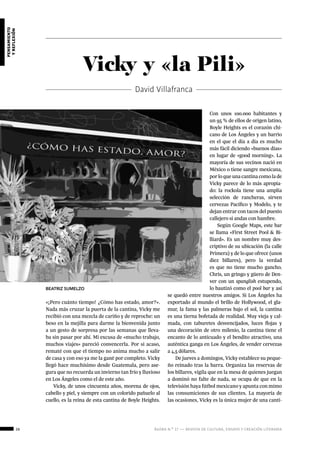 26 ágora n.º 17 — revista de cultura, ensayo y creación literaria
pensamiento
yreflexión
Vicky y «la Pili»
David Villafranca
«¡Pero cuánto tiempo! ¿Cómo has estado, amor?».
Nada más cruzar la puerta de la cantina, Vicky me
recibió con una mezcla de cariño y de reproche: un
beso en la mejilla para darme la bienvenida junto
a un gesto de sorpresa por las semanas que lleva-
ba sin pasar por ahí. Mi excusa de «mucho trabajo,
muchos viajes» pareció convencerla. Por si acaso,
rematé con que el tiempo no anima mucho a salir
de casa y con eso ya me la gané por completo. Vicky
llegó hace muchísimo desde Guatemala, pero ase-
gura que no recuerda un invierno tan frío y lluvioso
en Los Ángeles como el de este año.
Vicky, de unos cincuenta años, morena de ojos,
cabello y piel, y siempre con un colorido pañuelo al
cuello, es la reina de esta cantina de Boyle Heights.
Con unos 100.000 habitantes y
un 95 % de ellos de origen latino,
Boyle Heights es el corazón chi-
cano de Los Ángeles y un barrio
en el que el día a día es mucho
más fácil diciendo «buenos días»
en lugar de «good morning». La
mayoría de sus vecinos nació en
México o tiene sangre mexicana,
por lo que una cantina como la de
Vicky parece de lo más apropia-
do: la rockola tiene una amplia
selección de rancheras, sirven
cervezas Pacífico y Modelo, y te
dejan entrar con tacos del puesto
callejero si andas con hambre.
Según Google Maps, este bar
se llama «First Street Pool & Bi-
lliard». Es un nombre muy des-
criptivo de su ubicación (la calle
Primera) y de lo que ofrece (unos
diez billares), pero la verdad
es que no tiene mucho gancho.
Chris, un gringo y güero de Den-
ver con un spanglish estupendo,
lo bautizó como el pool bar y así
se quedó entre nuestros amigos. Si Los Ángeles ha
exportado al mundo el brillo de Hollywood, el gla-
mur, la fama y las palmeras bajo el sol, la cantina
es una tierna bofetada de realidad. Muy vieja y cal-
mada, con taburetes desvencijados, luces flojas y
una decoración de otro milenio, la cantina tiene el
encanto de lo anticuado y el bendito atractivo, una
auténtica ganga en Los Ángeles, de vender cervezas
a 4,5 dólares.
De jueves a domingos, Vicky establece su peque-
ño reinado tras la barra. Organiza las reservas de
los billares, vigila que en la mesa de quienes juegan
a dominó no falte de nada, se ocupa de que en la
televisión haya fútbol mexicano y apunta con mimo
las consumiciones de sus clientes. La mayoría de
las ocasiones, Vicky es la única mujer de una canti-
BEATRIZ SUMELZO
 